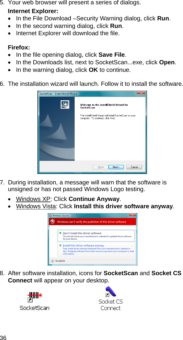 36 5.  Your web browser will present a series of dialogs.  Internet Explorer: •  In the File Download –Security Warning dialog, click Run. •  In the second warning dialog, click Run. •  Internet Explorer will download the file.  Firefox: •  In the file opening dialog, click Save File. •  In the Downloads list, next to SocketScan...exe, click Open. •  In the warning dialog, click OK to continue.  6.  The installation wizard will launch. Follow it to install the software.    7.  During installation, a message will warn that the software is unsigned or has not passed Windows Logo testing.  • Windows XP: Click Continue Anyway. • Windows Vista: Click Install this driver software anyway.    8.  After software installation, icons for SocketScan and Socket CS Connect will appear on your desktop.    