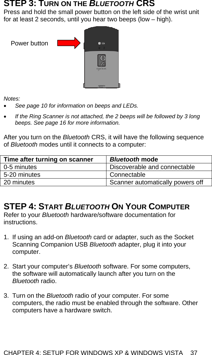 CHAPTER 4: SETUP FOR WINDOWS XP &amp; WINDOWS VISTA  37 STEP 3: TURN ON THE BLUETOOTH CRS Press and hold the small power button on the left side of the wrist unit for at least 2 seconds, until you hear two beeps (low – high).     Notes:  • See page 10 for information on beeps and LEDs.  • If the Ring Scanner is not attached, the 2 beeps will be followed by 3 long beeps. See page 16 for more information.  After you turn on the Bluetooth CRS, it will have the following sequence of Bluetooth modes until it connects to a computer:  Time after turning on scanner  Bluetooth mode 0-5 minutes  Discoverable and connectable 5-20 minutes  Connectable 20 minutes  Scanner automatically powers off   STEP 4: START BLUETOOTH ON YOUR COMPUTER Refer to your Bluetooth hardware/software documentation for instructions.  1.  If using an add-on Bluetooth card or adapter, such as the Socket Scanning Companion USB Bluetooth adapter, plug it into your computer.  2.  Start your computer’s Bluetooth software. For some computers, the software will automatically launch after you turn on the Bluetooth radio.  3.  Turn on the Bluetooth radio of your computer. For some computers, the radio must be enabled through the software. Other computers have a hardware switch. Power button 