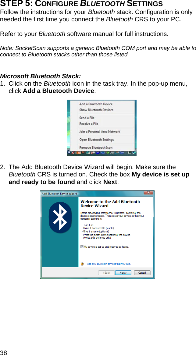 38 STEP 5: CONFIGURE BLUETOOTH SETTINGS Follow the instructions for your Bluetooth stack. Configuration is only needed the first time you connect the Bluetooth CRS to your PC.   Refer to your Bluetooth software manual for full instructions.   Note: SocketScan supports a generic Bluetooth COM port and may be able to connect to Bluetooth stacks other than those listed.    Microsoft Bluetooth Stack: 1.  Click on the Bluetooth icon in the task tray. In the pop-up menu, click Add a Bluetooth Device.     2.  The Add Bluetooth Device Wizard will begin. Make sure the Bluetooth CRS is turned on. Check the box My device is set up and ready to be found and click Next.   