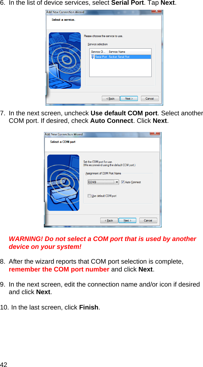 42 6.  In the list of device services, select Serial Port. Tap Next.    7.  In the next screen, uncheck Use default COM port. Select another COM port. If desired, check Auto Connect. Click Next.    WARNING! Do not select a COM port that is used by another device on your system!  8.  After the wizard reports that COM port selection is complete, remember the COM port number and click Next.  9.  In the next screen, edit the connection name and/or icon if desired and click Next.  10.  In the last screen, click Finish. 