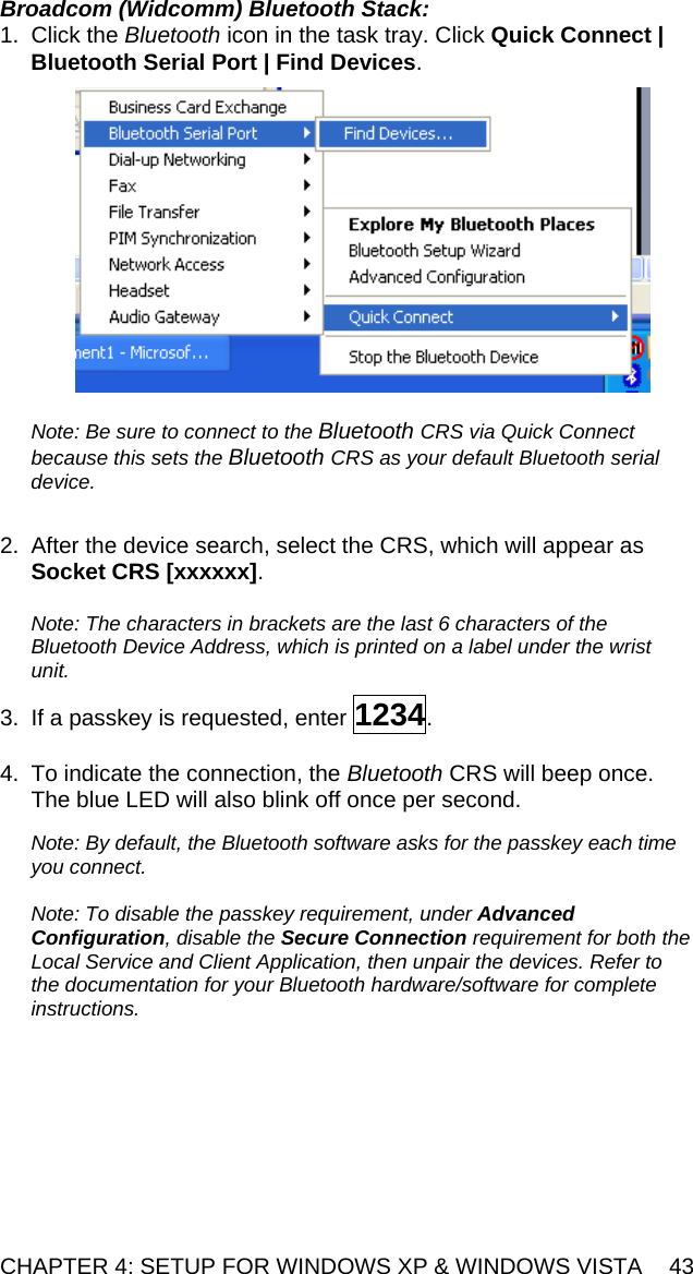CHAPTER 4: SETUP FOR WINDOWS XP &amp; WINDOWS VISTA  43 Broadcom (Widcomm) Bluetooth Stack: 1. Click the Bluetooth icon in the task tray. Click Quick Connect | Bluetooth Serial Port | Find Devices.    Note: Be sure to connect to the Bluetooth CRS via Quick Connect because this sets the Bluetooth CRS as your default Bluetooth serial device.  2.  After the device search, select the CRS, which will appear as Socket CRS [xxxxxx].   Note: The characters in brackets are the last 6 characters of the Bluetooth Device Address, which is printed on a label under the wrist unit.  3.  If a passkey is requested, enter 1234.   4.  To indicate the connection, the Bluetooth CRS will beep once. The blue LED will also blink off once per second.  Note: By default, the Bluetooth software asks for the passkey each time you connect.   Note: To disable the passkey requirement, under Advanced Configuration, disable the Secure Connection requirement for both the Local Service and Client Application, then unpair the devices. Refer to the documentation for your Bluetooth hardware/software for complete instructions.  