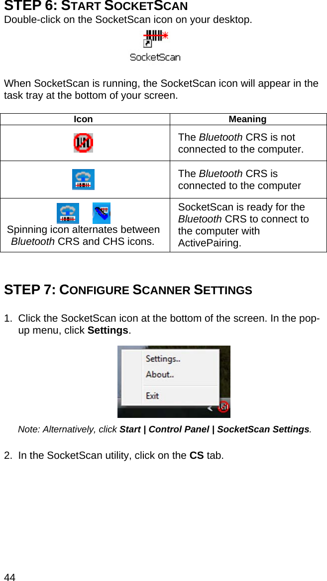 44 STEP 6: START SOCKETSCAN Double-click on the SocketScan icon on your desktop.   When SocketScan is running, the SocketScan icon will appear in the task tray at the bottom of your screen.  Icon Meaning  The Bluetooth CRS is not connected to the computer.   The Bluetooth CRS is connected to the computer        Spinning icon alternates between Bluetooth CRS and CHS icons. SocketScan is ready for the Bluetooth CRS to connect to the computer with ActivePairing.   STEP 7: CONFIGURE SCANNER SETTINGS  1.  Click the SocketScan icon at the bottom of the screen. In the pop-up menu, click Settings.     Note: Alternatively, click Start | Control Panel | SocketScan Settings.   2.  In the SocketScan utility, click on the CS tab.  