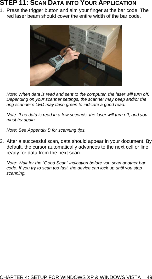 CHAPTER 4: SETUP FOR WINDOWS XP &amp; WINDOWS VISTA  49 STEP 11: SCAN DATA INTO YOUR APPLICATION  1.  Press the trigger button and aim your finger at the bar code. The red laser beam should cover the entire width of the bar code.    Note: When data is read and sent to the computer, the laser will turn off. Depending on your scanner settings, the scanner may beep and/or the ring scanner’s LED may flash green to indicate a good read.   Note: If no data is read in a few seconds, the laser will turn off, and you must try again.  Note: See Appendix B for scanning tips.  2.  After a successful scan, data should appear in your document. By default, the cursor automatically advances to the next cell or line, ready for data from the next scan.  Note: Wait for the “Good Scan” indication before you scan another bar code. If you try to scan too fast, the device can lock up until you stop scanning.  