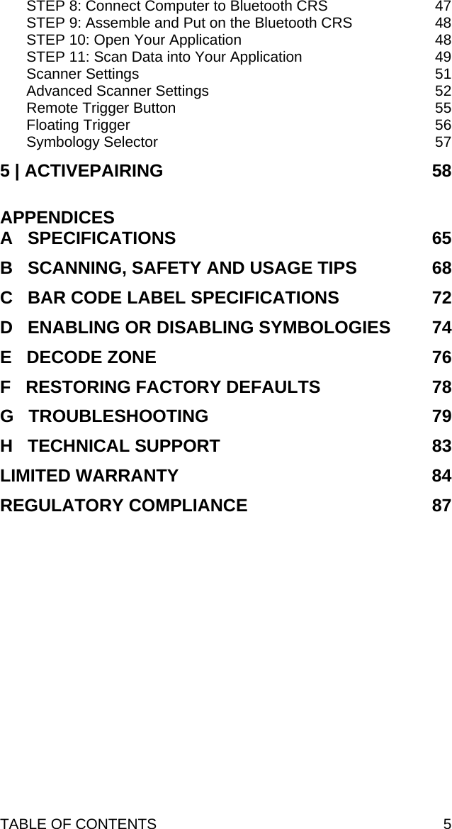 TABLE OF CONTENTS  5 STEP 8: Connect Computer to Bluetooth CRS  47 STEP 9: Assemble and Put on the Bluetooth CRS  48 STEP 10: Open Your Application  48 STEP 11: Scan Data into Your Application  49 Scanner Settings  51 Advanced Scanner Settings  52 Remote Trigger Button  55 Floating Trigger  56 Symbology Selector  57 5 | ACTIVEPAIRING  58  APPENDICES A   SPECIFICATIONS  65 B   SCANNING, SAFETY AND USAGE TIPS  68 C   BAR CODE LABEL SPECIFICATIONS  72 D   ENABLING OR DISABLING SYMBOLOGIES  74 E   DECODE ZONE  76 F   RESTORING FACTORY DEFAULTS  78 G   TROUBLESHOOTING  79 H   TECHNICAL SUPPORT  83 LIMITED WARRANTY  84 REGULATORY COMPLIANCE  87 