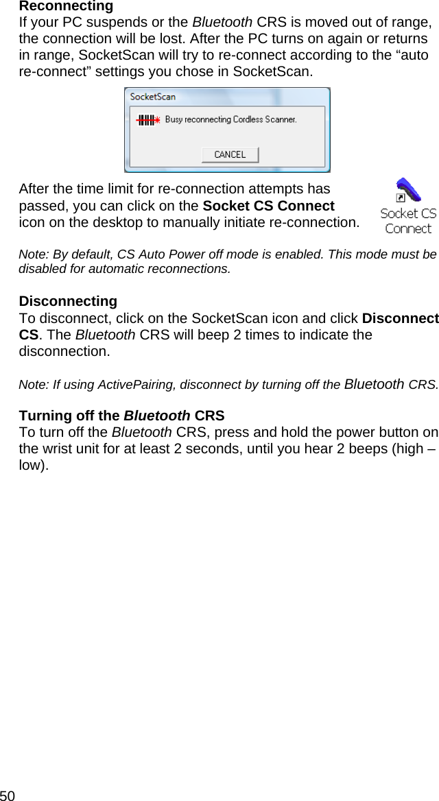 50 Reconnecting If your PC suspends or the Bluetooth CRS is moved out of range, the connection will be lost. After the PC turns on again or returns in range, SocketScan will try to re-connect according to the “auto re-connect” settings you chose in SocketScan.     After the time limit for re-connection attempts has passed, you can click on the Socket CS Connect icon on the desktop to manually initiate re-connection.   Note: By default, CS Auto Power off mode is enabled. This mode must be disabled for automatic reconnections.  Disconnecting To disconnect, click on the SocketScan icon and click Disconnect CS. The Bluetooth CRS will beep 2 times to indicate the disconnection.  Note: If using ActivePairing, disconnect by turning off the Bluetooth CRS.  Turning off the Bluetooth CRS To turn off the Bluetooth CRS, press and hold the power button on the wrist unit for at least 2 seconds, until you hear 2 beeps (high – low).  