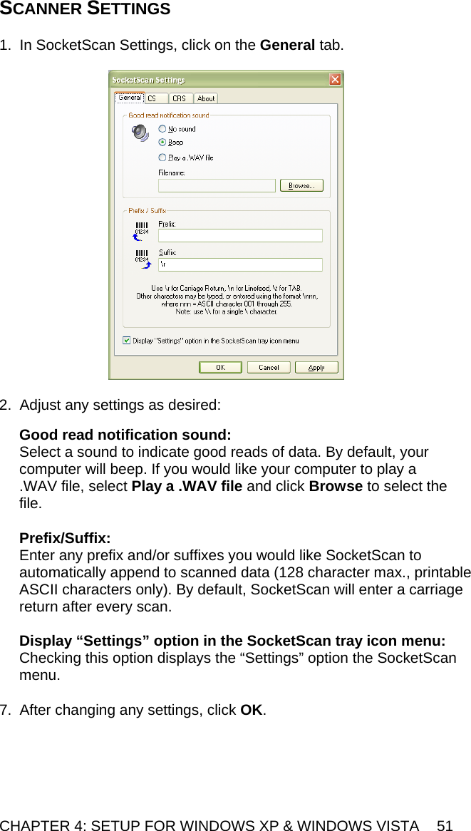 CHAPTER 4: SETUP FOR WINDOWS XP &amp; WINDOWS VISTA  51 SCANNER SETTINGS   1.  In SocketScan Settings, click on the General tab.    2.  Adjust any settings as desired:  Good read notification sound:  Select a sound to indicate good reads of data. By default, your computer will beep. If you would like your computer to play a .WAV file, select Play a .WAV file and click Browse to select the file.  Prefix/Suffix: Enter any prefix and/or suffixes you would like SocketScan to automatically append to scanned data (128 character max., printable ASCII characters only). By default, SocketScan will enter a carriage return after every scan.  Display “Settings” option in the SocketScan tray icon menu: Checking this option displays the “Settings” option the SocketScan menu.  7.  After changing any settings, click OK.  