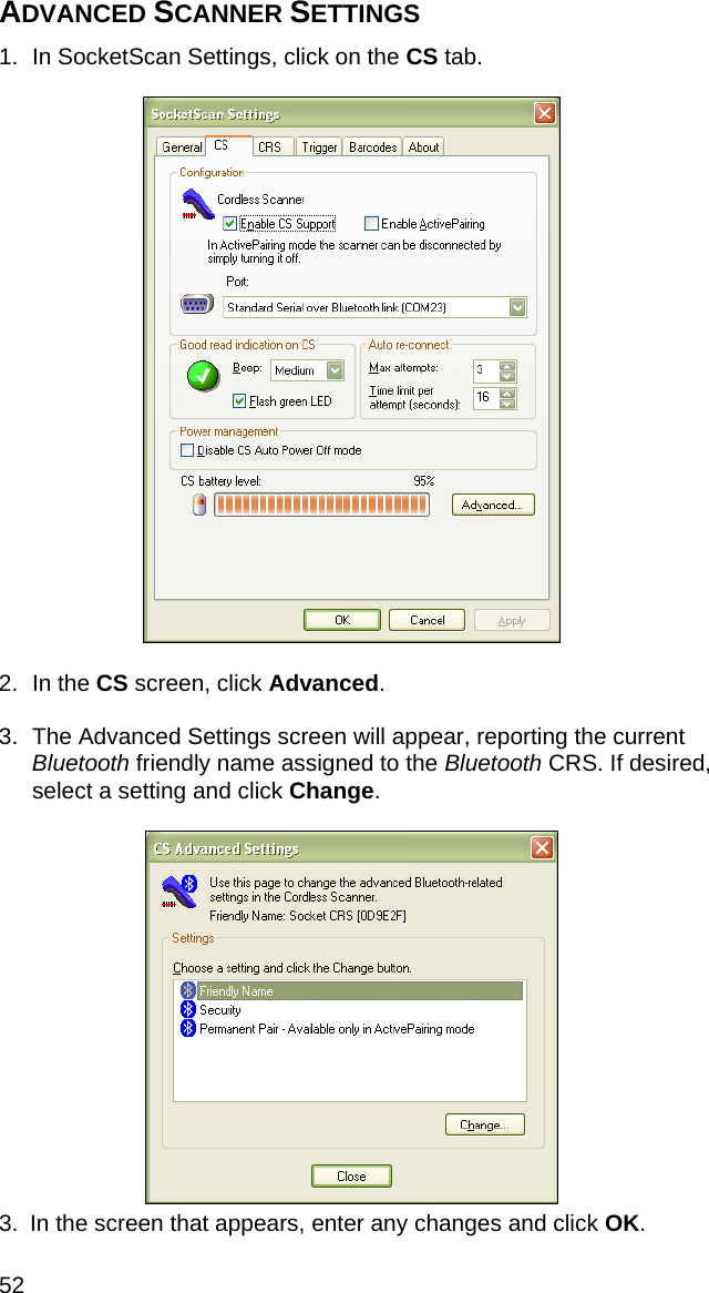 52 ADVANCED SCANNER SETTINGS  1.  In SocketScan Settings, click on the CS tab.     2. In the CS screen, click Advanced.  3.  The Advanced Settings screen will appear, reporting the current Bluetooth friendly name assigned to the Bluetooth CRS. If desired, select a setting and click Change.    3.  In the screen that appears, enter any changes and click OK. 