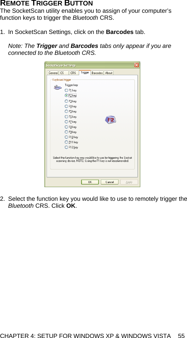 CHAPTER 4: SETUP FOR WINDOWS XP &amp; WINDOWS VISTA  55 REMOTE TRIGGER BUTTON The SocketScan utility enables you to assign of your computer’s function keys to trigger the Bluetooth CRS.  1.  In SocketScan Settings, click on the Barcodes tab.  Note: The Trigger and Barcodes tabs only appear if you are connected to the Bluetooth CRS.    2.  Select the function key you would like to use to remotely trigger the Bluetooth CRS. Click OK.  