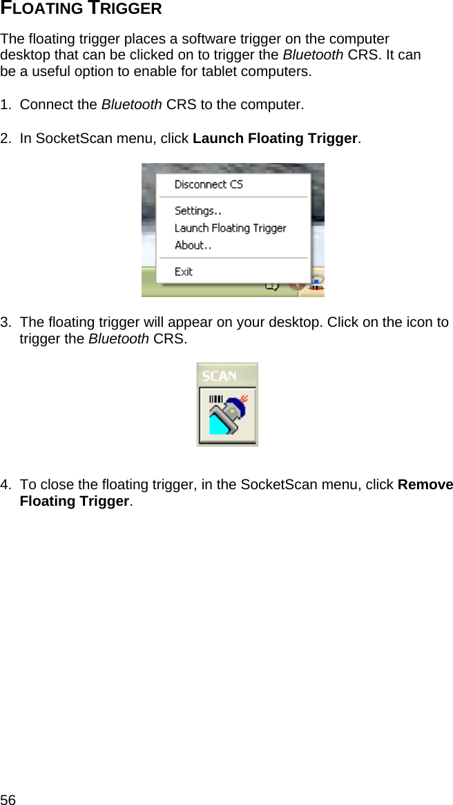 56 FLOATING TRIGGER  The floating trigger places a software trigger on the computer desktop that can be clicked on to trigger the Bluetooth CRS. It can be a useful option to enable for tablet computers.  1. Connect the Bluetooth CRS to the computer.  2.  In SocketScan menu, click Launch Floating Trigger.    3.  The floating trigger will appear on your desktop. Click on the icon to trigger the Bluetooth CRS.   4.  To close the floating trigger, in the SocketScan menu, click Remove Floating Trigger. 