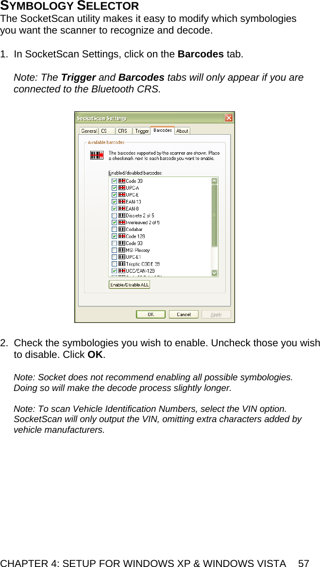 CHAPTER 4: SETUP FOR WINDOWS XP &amp; WINDOWS VISTA  57 SYMBOLOGY SELECTOR The SocketScan utility makes it easy to modify which symbologies you want the scanner to recognize and decode.  1.  In SocketScan Settings, click on the Barcodes tab.  Note: The Trigger and Barcodes tabs will only appear if you are connected to the Bluetooth CRS.     2.  Check the symbologies you wish to enable. Uncheck those you wish to disable. Click OK.  Note: Socket does not recommend enabling all possible symbologies. Doing so will make the decode process slightly longer.  Note: To scan Vehicle Identification Numbers, select the VIN option. SocketScan will only output the VIN, omitting extra characters added by vehicle manufacturers.  