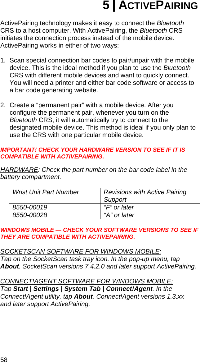 58 5 | ACTIVEPAIRING  ActivePairing technology makes it easy to connect the Bluetooth CRS to a host computer. With ActivePairing, the Bluetooth CRS initiates the connection process instead of the mobile device. ActivePairing works in either of two ways:  1.  Scan special connection bar codes to pair/unpair with the mobile device. This is the ideal method if you plan to use the Bluetooth CRS with different mobile devices and want to quickly connect. You will need a printer and either bar code software or access to a bar code generating website.  2.  Create a “permanent pair” with a mobile device. After you configure the permanent pair, whenever you turn on the Bluetooth CRS, it will automatically try to connect to the designated mobile device. This method is ideal if you only plan to use the CRS with one particular mobile device.  IMPORTANT! CHECK YOUR HARDWARE VERSION TO SEE IF IT IS COMPATIBLE WITH ACTIVEPAIRING.   HARDWARE: Check the part number on the bar code label in the battery compartment.  Wrist Unit Part Number  Revisions with Active Pairing Support 8550-00019  “F” or later 8550-00028  “A” or later  WINDOWS MOBILE — CHECK YOUR SOFTWARE VERSIONS TO SEE IF THEY ARE COMPATIBLE WITH ACTIVEPAIRING.   SOCKETSCAN SOFTWARE FOR WINDOWS MOBILE:  Tap on the SocketScan task tray icon. In the pop-up menu, tap About. SocketScan versions 7.4.2.0 and later support ActivePairing.  CONNECT!AGENT SOFTWARE FOR WINDOWS MOBILE:  Tap Start | Settings | System Tab | Connect!Agent. In the Connect!Agent utility, tap About. Connect!Agent versions 1.3.xx  and later support ActivePairing.  