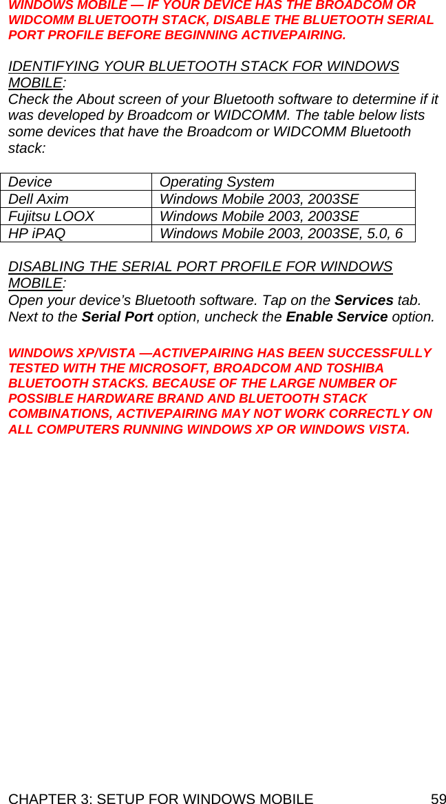 CHAPTER 3: SETUP FOR WINDOWS MOBILE  59 WINDOWS MOBILE — IF YOUR DEVICE HAS THE BROADCOM OR WIDCOMM BLUETOOTH STACK, DISABLE THE BLUETOOTH SERIAL PORT PROFILE BEFORE BEGINNING ACTIVEPAIRING.  IDENTIFYING YOUR BLUETOOTH STACK FOR WINDOWS MOBILE:  Check the About screen of your Bluetooth software to determine if it was developed by Broadcom or WIDCOMM. The table below lists some devices that have the Broadcom or WIDCOMM Bluetooth stack:  Device Operating System Dell Axim  Windows Mobile 2003, 2003SE Fujitsu LOOX  Windows Mobile 2003, 2003SE HP iPAQ  Windows Mobile 2003, 2003SE, 5.0, 6  DISABLING THE SERIAL PORT PROFILE FOR WINDOWS MOBILE:  Open your device’s Bluetooth software. Tap on the Services tab. Next to the Serial Port option, uncheck the Enable Service option.  WINDOWS XP/VISTA —ACTIVEPAIRING HAS BEEN SUCCESSFULLY TESTED WITH THE MICROSOFT, BROADCOM AND TOSHIBA BLUETOOTH STACKS. BECAUSE OF THE LARGE NUMBER OF POSSIBLE HARDWARE BRAND AND BLUETOOTH STACK COMBINATIONS, ACTIVEPAIRING MAY NOT WORK CORRECTLY ON ALL COMPUTERS RUNNING WINDOWS XP OR WINDOWS VISTA. 