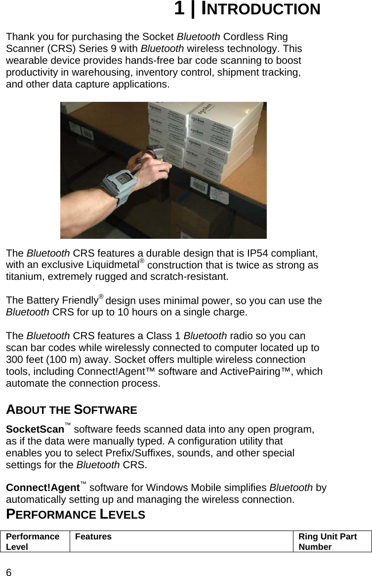 6 1 | INTRODUCTION  Thank you for purchasing the Socket Bluetooth Cordless Ring Scanner (CRS) Series 9 with Bluetooth wireless technology. This wearable device provides hands-free bar code scanning to boost productivity in warehousing, inventory control, shipment tracking, and other data capture applications.    The Bluetooth CRS features a durable design that is IP54 compliant, with an exclusive Liquidmetal® construction that is twice as strong as titanium, extremely rugged and scratch-resistant.   The Battery Friendly® design uses minimal power, so you can use the Bluetooth CRS for up to 10 hours on a single charge.  The Bluetooth CRS features a Class 1 Bluetooth radio so you can scan bar codes while wirelessly connected to computer located up to 300 feet (100 m) away. Socket offers multiple wireless connection tools, including Connect!Agent™ software and ActivePairing™, which automate the connection process.  ABOUT THE SOFTWARE  SocketScan™ software feeds scanned data into any open program, as if the data were manually typed. A configuration utility that enables you to select Prefix/Suffixes, sounds, and other special settings for the Bluetooth CRS.  Connect!Agent™ software for Windows Mobile simplifies Bluetooth by automatically setting up and managing the wireless connection. PERFORMANCE LEVELS  Performance Level  Features  Ring Unit Part Number 