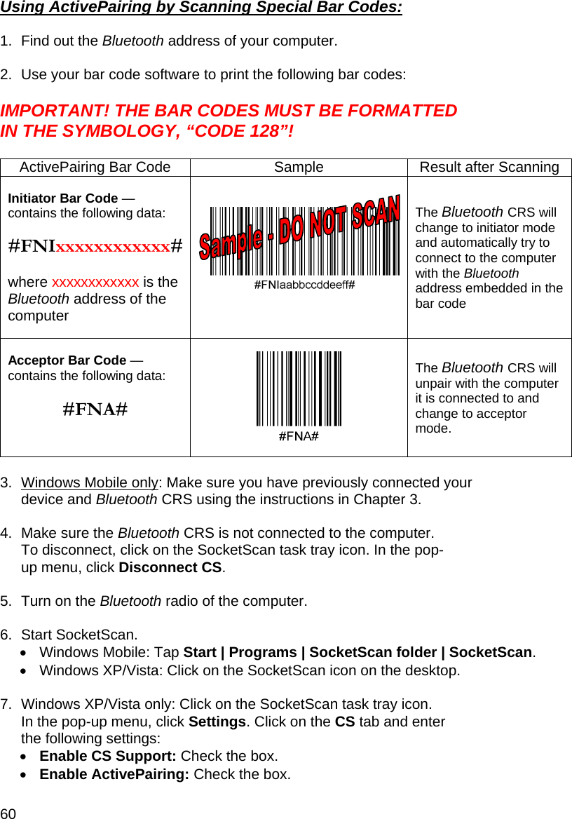 60 Using ActivePairing by Scanning Special Bar Codes:  1.  Find out the Bluetooth address of your computer.  2.  Use your bar code software to print the following bar codes:  IMPORTANT! THE BAR CODES MUST BE FORMATTED IN THE SYMBOLOGY, “CODE 128”!  ActivePairing Bar Code  Sample  Result after Scanning Initiator Bar Code — contains the following data:   #FNIxxxxxxxxxxxx# where xxxxxxxxxxxx is the Bluetooth address of the computer  The Bluetooth CRS will change to initiator mode and automatically try to connect to the computer with the Bluetooth address embedded in the bar code Acceptor Bar Code —contains the following data:   #FNA#   The Bluetooth CRS will unpair with the computer it is connected to and change to acceptor mode.  3.  Windows Mobile only: Make sure you have previously connected your device and Bluetooth CRS using the instructions in Chapter 3.  4.  Make sure the Bluetooth CRS is not connected to the computer. To disconnect, click on the SocketScan task tray icon. In the pop-up menu, click Disconnect CS.  5.  Turn on the Bluetooth radio of the computer.  6.  Start SocketScan.  •  Windows Mobile: Tap Start | Programs | SocketScan folder | SocketScan. •  Windows XP/Vista: Click on the SocketScan icon on the desktop.  7.  Windows XP/Vista only: Click on the SocketScan task tray icon. In the pop-up menu, click Settings. Click on the CS tab and enter the following settings: • Enable CS Support: Check the box. • Enable ActivePairing: Check the box. 