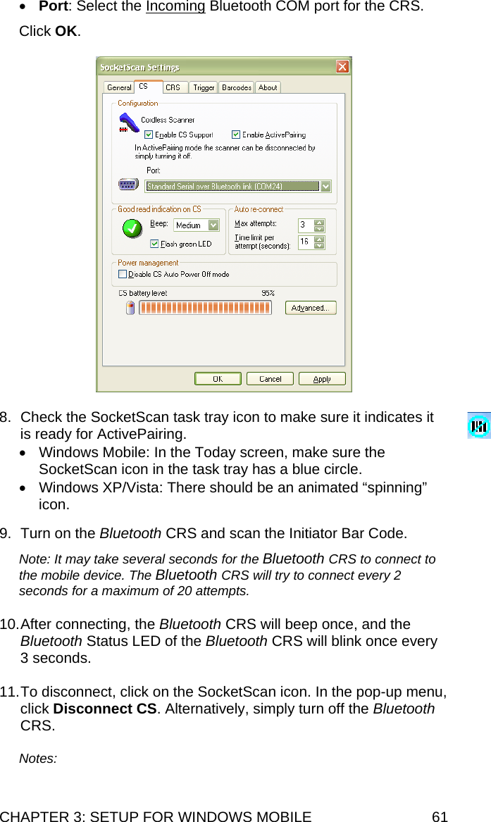 CHAPTER 3: SETUP FOR WINDOWS MOBILE  61 • Port: Select the Incoming Bluetooth COM port for the CRS.  Click OK.    8.  Check the SocketScan task tray icon to make sure it indicates it is ready for ActivePairing. •  Windows Mobile: In the Today screen, make sure the SocketScan icon in the task tray has a blue circle. •  Windows XP/Vista: There should be an animated “spinning” icon.   9.  Turn on the Bluetooth CRS and scan the Initiator Bar Code.  Note: It may take several seconds for the Bluetooth CRS to connect to the mobile device. The Bluetooth CRS will try to connect every 2 seconds for a maximum of 20 attempts.  10. After connecting, the Bluetooth CRS will beep once, and the Bluetooth Status LED of the Bluetooth CRS will blink once every 3 seconds.  11. To disconnect, click on the SocketScan icon. In the pop-up menu, click Disconnect CS. Alternatively, simply turn off the Bluetooth CRS.  Notes:   