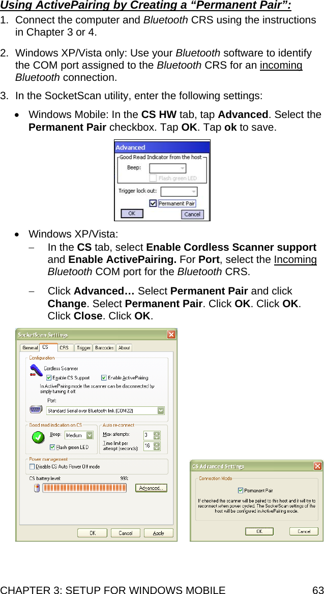 CHAPTER 3: SETUP FOR WINDOWS MOBILE  63 Using ActivePairing by Creating a “Permanent Pair”:  1.  Connect the computer and Bluetooth CRS using the instructions in Chapter 3 or 4.  2.  Windows XP/Vista only: Use your Bluetooth software to identify the COM port assigned to the Bluetooth CRS for an incoming Bluetooth connection.  3.  In the SocketScan utility, enter the following settings:  •  Windows Mobile: In the CS HW tab, tap Advanced. Select the Permanent Pair checkbox. Tap OK. Tap ok to save.    • Windows XP/Vista: − In the CS tab, select Enable Cordless Scanner support and Enable ActivePairing. For Port, select the Incoming Bluetooth COM port for the Bluetooth CRS.  − Click Advanced… Select Permanent Pair and click Change. Select Permanent Pair. Click OK. Click OK. Click Close. Click OK.        