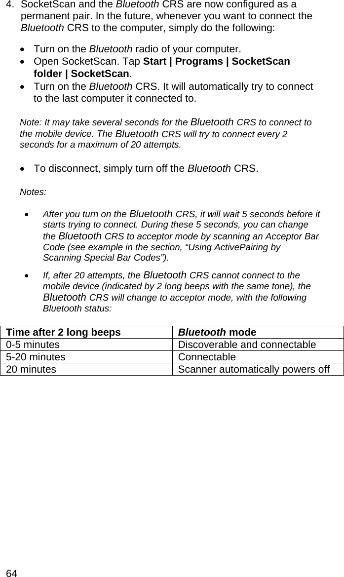 64 4.  SocketScan and the Bluetooth CRS are now configured as a permanent pair. In the future, whenever you want to connect the Bluetooth CRS to the computer, simply do the following:  •  Turn on the Bluetooth radio of your computer. •  Open SocketScan. Tap Start | Programs | SocketScan folder | SocketScan. •  Turn on the Bluetooth CRS. It will automatically try to connect to the last computer it connected to.  Note: It may take several seconds for the Bluetooth CRS to connect to the mobile device. The Bluetooth CRS will try to connect every 2 seconds for a maximum of 20 attempts.  •  To disconnect, simply turn off the Bluetooth CRS.  Notes:   • After you turn on the Bluetooth CRS, it will wait 5 seconds before it starts trying to connect. During these 5 seconds, you can change the Bluetooth CRS to acceptor mode by scanning an Acceptor Bar Code (see example in the section, “Using ActivePairing by Scanning Special Bar Codes”).  • If, after 20 attempts, the Bluetooth CRS cannot connect to the mobile device (indicated by 2 long beeps with the same tone), the Bluetooth CRS will change to acceptor mode, with the following Bluetooth status:   Time after 2 long beeps  Bluetooth mode 0-5 minutes  Discoverable and connectable 5-20 minutes  Connectable 20 minutes  Scanner automatically powers off  