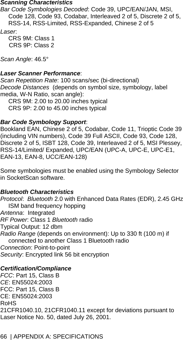 66  | APPENDIX A: SPECIFICATIONS Scanning Characteristics Bar Code Symbologies Decoded: Code 39, UPC/EAN/JAN, MSI, Code 128, Code 93, Codabar, Interleaved 2 of 5, Discrete 2 of 5, RSS-14, RSS-Limited, RSS-Expanded, Chinese 2 of 5  Laser:  CRS 9M: Class 1  CRS 9P: Class 2   Scan Angle: 46.5°  Laser Scanner Performance:  Scan Repetition Rate: 100 scans/sec (bi-directional) Decode Distances  (depends on symbol size, symbology, label media, W-N Ratio, scan angle):  CRS 9M: 2.00 to 20.00 inches typical CRS 9P: 2.00 to 45.00 inches typical  Bar Code Symbology Support:  Bookland EAN, Chinese 2 of 5, Codabar, Code 11, Trioptic Code 39 (including VIN numbers), Code 39 Full ASCII, Code 93, Code 128, Discrete 2 of 5, ISBT 128, Code 39, Interleaved 2 of 5, MSI Plessey, RSS-14/Limited/ Expanded, UPC/EAN (UPC-A, UPC-E, UPC-E1, EAN-13, EAN-8, UCC/EAN-128)  Some symbologies must be enabled using the Symbology Selector in SocketScan software.  Bluetooth Characteristics Protocol:  Bluetooth 2.0 with Enhanced Data Rates (EDR), 2.45 GHz ISM band frequency hopping Antenna:  Integrated  RF Power: Class 1 Bluetooth radio Typical Output: 12 dbm Radio Range (depends on environment): Up to 330 ft (100 m) if connected to another Class 1 Bluetooth radio Connection: Point-to-point     Security: Encrypted link 56 bit encryption  Certification/Compliance FCC: Part 15, Class B CE: EN55024:2003 FCC: Part 15, Class B  CE: EN55024:2003 RoHS 21CFR1040.10, 21CFR1040.11 except for deviations pursuant to Laser Notice No. 50, dated July 26, 2001. 