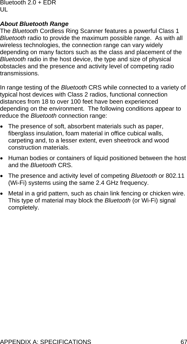 APPENDIX A: SPECIFICATIONS  67 Bluetooth 2.0 + EDR UL  About Bluetooth Range The Bluetooth Cordless Ring Scanner features a powerful Class 1 Bluetooth radio to provide the maximum possible range.  As with all wireless technologies, the connection range can vary widely depending on many factors such as the class and placement of the Bluetooth radio in the host device, the type and size of physical obstacles and the presence and activity level of competing radio transmissions.    In range testing of the Bluetooth CRS while connected to a variety of typical host devices with Class 2 radios, functional connection distances from 18 to over 100 feet have been experienced depending on the environment.  The following conditions appear to reduce the Bluetooth connection range: •  The presence of soft, absorbent materials such as paper, fiberglass insulation, foam material in office cubical walls, carpeting and, to a lesser extent, even sheetrock and wood construction materials.  •  Human bodies or containers of liquid positioned between the host and the Bluetooth CRS. •  The presence and activity level of competing Bluetooth or 802.11 (Wi-Fi) systems using the same 2.4 GHz frequency. •  Metal in a grid pattern, such as chain link fencing or chicken wire.  This type of material may block the Bluetooth (or Wi-Fi) signal completely. 