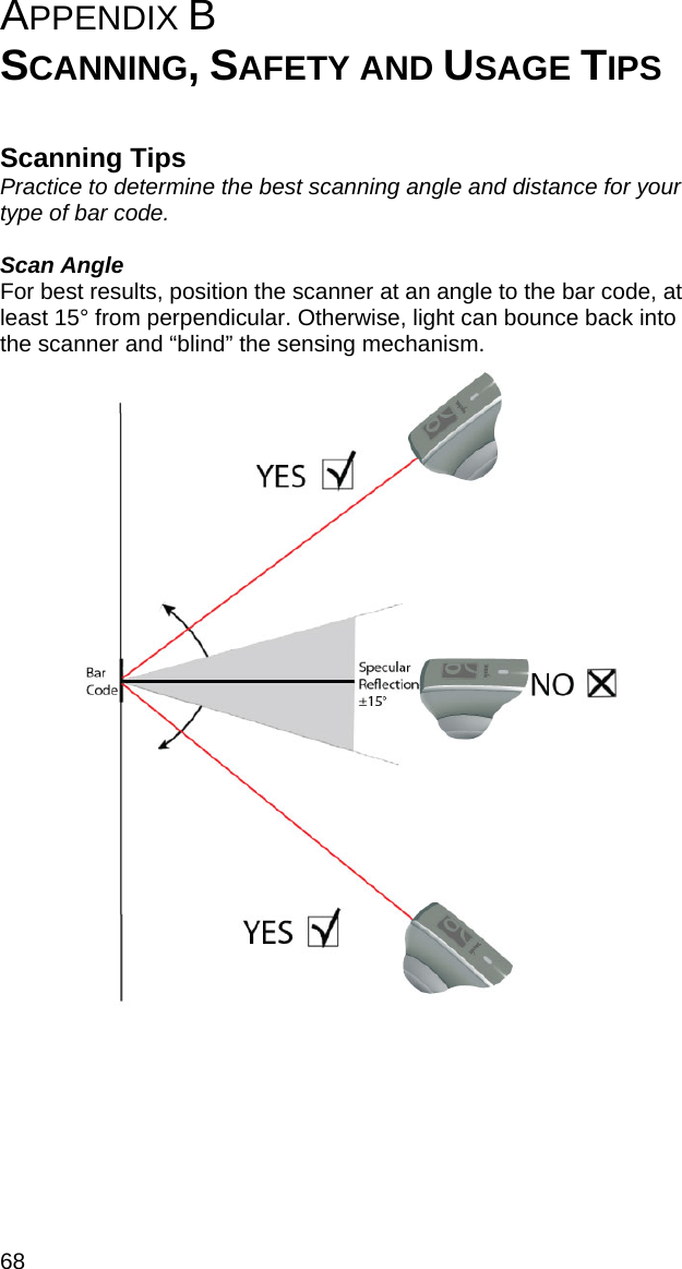 68 APPENDIX B   SCANNING, SAFETY AND USAGE TIPS   Scanning Tips Practice to determine the best scanning angle and distance for your type of bar code.  Scan Angle For best results, position the scanner at an angle to the bar code, at least 15° from perpendicular. Otherwise, light can bounce back into the scanner and “blind” the sensing mechanism.    