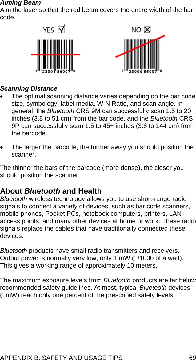 APPENDIX B: SAFETY AND USAGE TIPS  69 Aiming Beam Aim the laser so that the red beam covers the entire width of the bar code.      Scanning Distance •  The optimal scanning distance varies depending on the bar code size, symbology, label media, W-N Ratio, and scan angle. In general, the Bluetooth CRS 9M can successfully scan 1.5 to 20 inches (3.8 to 51 cm) from the bar code, and the Bluetooth CRS 9P can successfully scan 1.5 to 45+ inches (3.8 to 144 cm) from the barcode.  •  The larger the barcode, the further away you should position the scanner.  The thinner the bars of the barcode (more dense), the closer you should position the scanner.  About Bluetooth and Health Bluetooth wireless technology allows you to use short-range radio signals to connect a variety of devices, such as bar code scanners, mobile phones, Pocket PCs, notebook computers, printers, LAN access points, and many other devices at home or work. These radio signals replace the cables that have traditionally connected these devices.  Bluetooth products have small radio transmitters and receivers. Output power is normally very low, only 1 mW (1/1000 of a watt). This gives a working range of approximately 10 meters.  The maximum exposure levels from Bluetooth products are far below recommended safety guidelines. At most, typical Bluetooth devices (1mW) reach only one percent of the prescribed safety levels.   