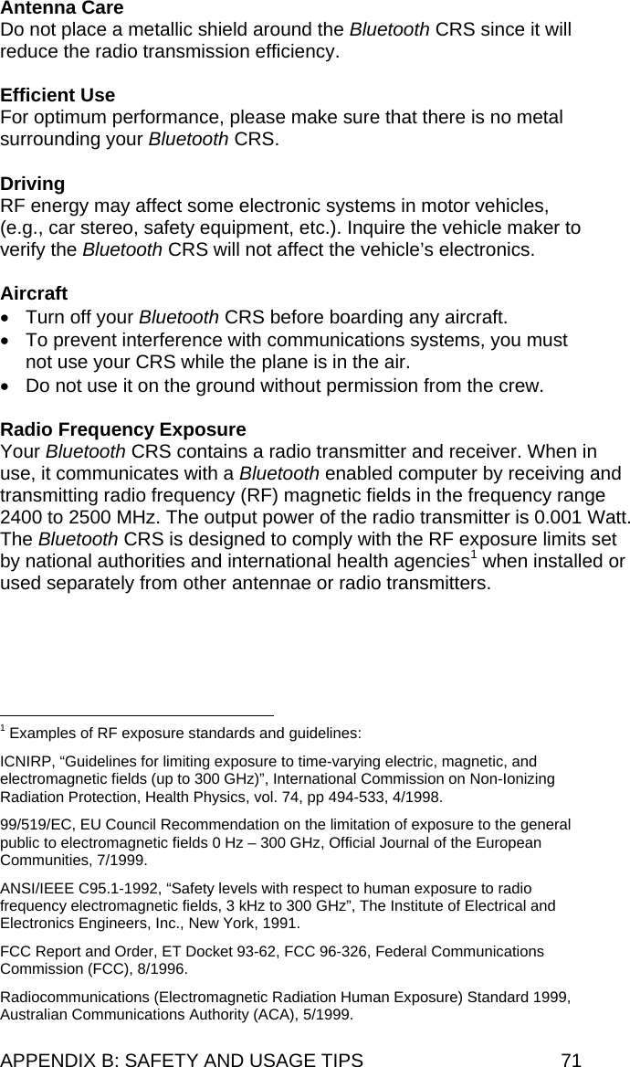 APPENDIX B: SAFETY AND USAGE TIPS  71 Antenna Care Do not place a metallic shield around the Bluetooth CRS since it will reduce the radio transmission efficiency.  Efficient Use For optimum performance, please make sure that there is no metal surrounding your Bluetooth CRS.  Driving RF energy may affect some electronic systems in motor vehicles, (e.g., car stereo, safety equipment, etc.). Inquire the vehicle maker to verify the Bluetooth CRS will not affect the vehicle’s electronics.  Aircraft •  Turn off your Bluetooth CRS before boarding any aircraft. •  To prevent interference with communications systems, you must not use your CRS while the plane is in the air. •  Do not use it on the ground without permission from the crew.  Radio Frequency Exposure Your Bluetooth CRS contains a radio transmitter and receiver. When in use, it communicates with a Bluetooth enabled computer by receiving and transmitting radio frequency (RF) magnetic fields in the frequency range 2400 to 2500 MHz. The output power of the radio transmitter is 0.001 Watt. The Bluetooth CRS is designed to comply with the RF exposure limits set by national authorities and international health agencies1 when installed or used separately from other antennae or radio transmitters.                                                            1 Examples of RF exposure standards and guidelines:  ICNIRP, “Guidelines for limiting exposure to time-varying electric, magnetic, and electromagnetic fields (up to 300 GHz)”, International Commission on Non-Ionizing Radiation Protection, Health Physics, vol. 74, pp 494-533, 4/1998.  99/519/EC, EU Council Recommendation on the limitation of exposure to the general public to electromagnetic fields 0 Hz – 300 GHz, Official Journal of the European Communities, 7/1999.  ANSI/IEEE C95.1-1992, “Safety levels with respect to human exposure to radio frequency electromagnetic fields, 3 kHz to 300 GHz”, The Institute of Electrical and Electronics Engineers, Inc., New York, 1991.  FCC Report and Order, ET Docket 93-62, FCC 96-326, Federal Communications Commission (FCC), 8/1996.  Radiocommunications (Electromagnetic Radiation Human Exposure) Standard 1999, Australian Communications Authority (ACA), 5/1999. 