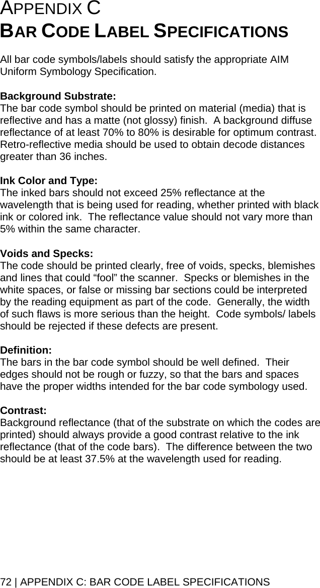 72 | APPENDIX C: BAR CODE LABEL SPECIFICATIONS APPENDIX C   BAR CODE LABEL SPECIFICATIONS  All bar code symbols/labels should satisfy the appropriate AIM Uniform Symbology Specification.  Background Substrate: The bar code symbol should be printed on material (media) that is reflective and has a matte (not glossy) finish.  A background diffuse reflectance of at least 70% to 80% is desirable for optimum contrast.  Retro-reflective media should be used to obtain decode distances greater than 36 inches.  Ink Color and Type: The inked bars should not exceed 25% reflectance at the wavelength that is being used for reading, whether printed with black ink or colored ink.  The reflectance value should not vary more than 5% within the same character.  Voids and Specks: The code should be printed clearly, free of voids, specks, blemishes and lines that could “fool” the scanner.  Specks or blemishes in the white spaces, or false or missing bar sections could be interpreted by the reading equipment as part of the code.  Generally, the width of such flaws is more serious than the height.  Code symbols/ labels should be rejected if these defects are present.  Definition: The bars in the bar code symbol should be well defined.  Their edges should not be rough or fuzzy, so that the bars and spaces have the proper widths intended for the bar code symbology used.  Contrast: Background reflectance (that of the substrate on which the codes are printed) should always provide a good contrast relative to the ink reflectance (that of the code bars).  The difference between the two should be at least 37.5% at the wavelength used for reading.  