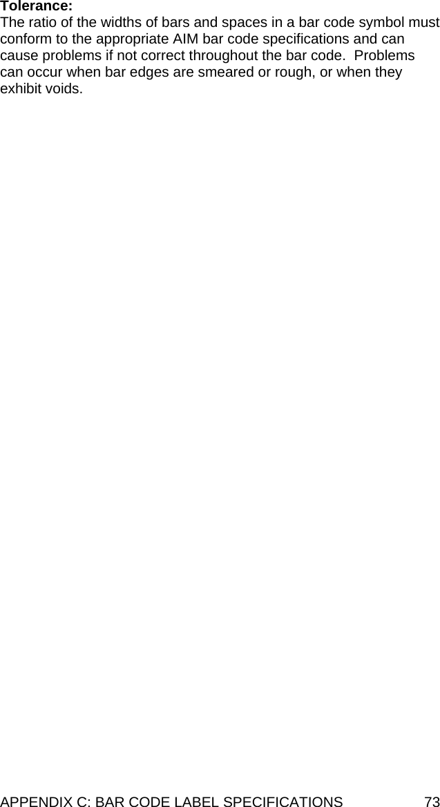 APPENDIX C: BAR CODE LABEL SPECIFICATIONS  73 Tolerance: The ratio of the widths of bars and spaces in a bar code symbol must conform to the appropriate AIM bar code specifications and can cause problems if not correct throughout the bar code.  Problems can occur when bar edges are smeared or rough, or when they exhibit voids.  