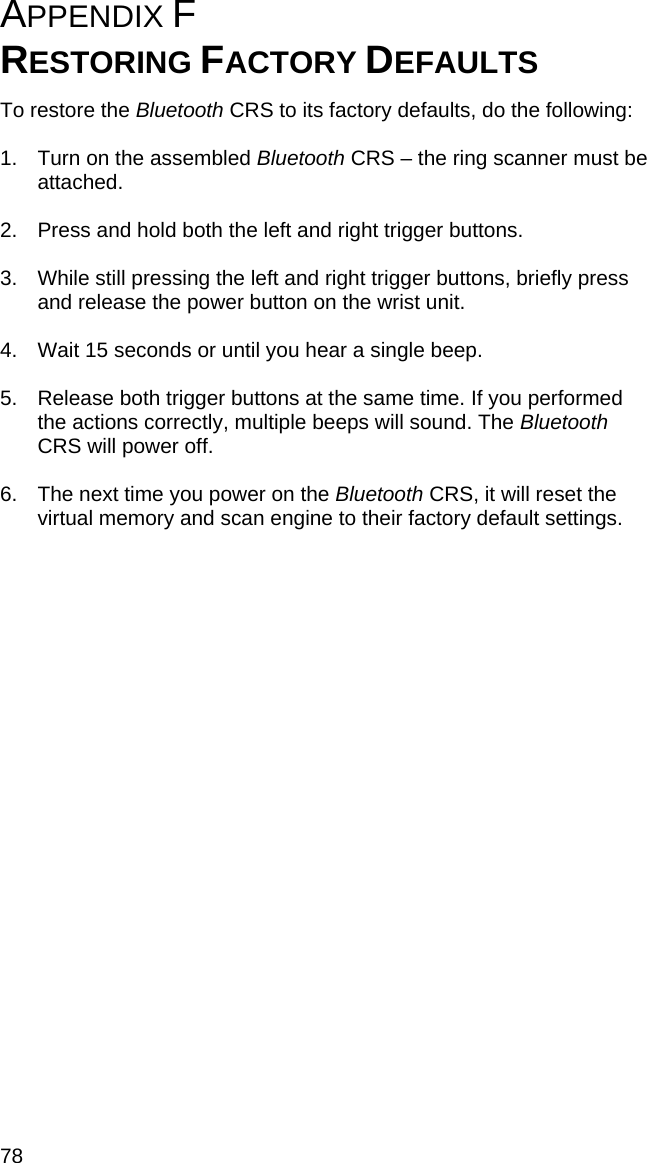 78 APPENDIX F  RESTORING FACTORY DEFAULTS  To restore the Bluetooth CRS to its factory defaults, do the following:  1.  Turn on the assembled Bluetooth CRS – the ring scanner must be attached.  2.  Press and hold both the left and right trigger buttons.   3.  While still pressing the left and right trigger buttons, briefly press and release the power button on the wrist unit.  4.  Wait 15 seconds or until you hear a single beep.  5.  Release both trigger buttons at the same time. If you performed the actions correctly, multiple beeps will sound. The Bluetooth CRS will power off.  6.  The next time you power on the Bluetooth CRS, it will reset the virtual memory and scan engine to their factory default settings.   