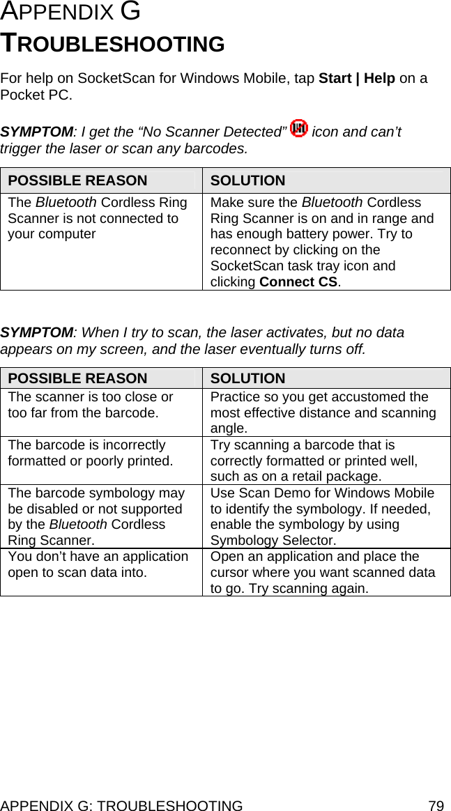 APPENDIX G: TROUBLESHOOTING  79 APPENDIX G  TROUBLESHOOTING  For help on SocketScan for Windows Mobile, tap Start | Help on a Pocket PC.  SYMPTOM: I get the “No Scanner Detected”   icon and can’t trigger the laser or scan any barcodes.  POSSIBLE REASON  SOLUTION The Bluetooth Cordless Ring Scanner is not connected to your computer Make sure the Bluetooth Cordless Ring Scanner is on and in range and has enough battery power. Try to reconnect by clicking on the SocketScan task tray icon and clicking Connect CS.  SYMPTOM: When I try to scan, the laser activates, but no data appears on my screen, and the laser eventually turns off.  POSSIBLE REASON  SOLUTION The scanner is too close or too far from the barcode. Practice so you get accustomed the most effective distance and scanning angle. The barcode is incorrectly formatted or poorly printed.  Try scanning a barcode that is correctly formatted or printed well, such as on a retail package. The barcode symbology may be disabled or not supported by the Bluetooth Cordless Ring Scanner. Use Scan Demo for Windows Mobile to identify the symbology. If needed, enable the symbology by using Symbology Selector.  You don’t have an application open to scan data into.  Open an application and place the cursor where you want scanned data to go. Try scanning again.  