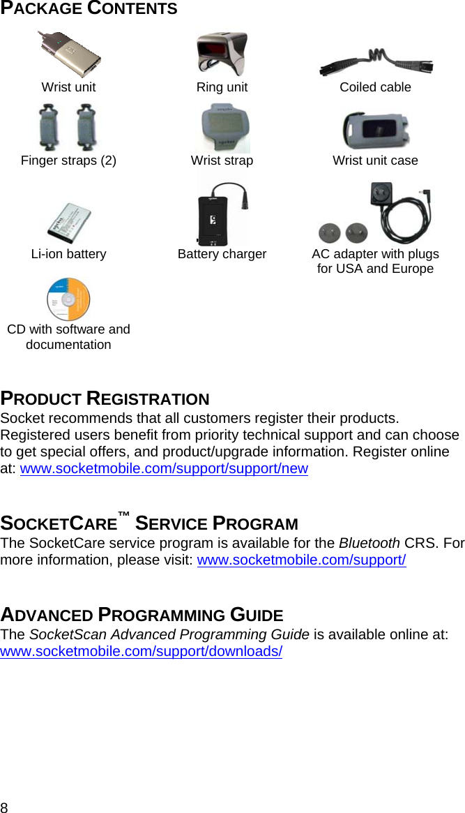 8 PACKAGE CONTENTS       Wrist unit  Ring unit  Coiled cable  Finger straps (2)   Wrist strap   Wrist unit case      Li-ion battery  Battery charger  AC adapter with plugs for USA and Europe  CD with software and documentation      PRODUCT REGISTRATION Socket recommends that all customers register their products. Registered users benefit from priority technical support and can choose to get special offers, and product/upgrade information. Register online at: www.socketmobile.com/support/support/new   SOCKETCARE™ SERVICE PROGRAM The SocketCare service program is available for the Bluetooth CRS. For more information, please visit: www.socketmobile.com/support/   ADVANCED PROGRAMMING GUIDE The SocketScan Advanced Programming Guide is available online at: www.socketmobile.com/support/downloads/ 