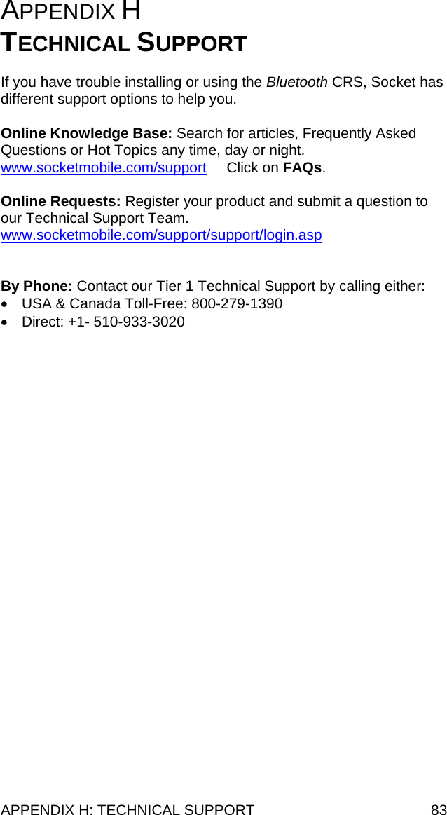 APPENDIX H: TECHNICAL SUPPORT  83 APPENDIX H   TECHNICAL SUPPORT  If you have trouble installing or using the Bluetooth CRS, Socket has different support options to help you.  Online Knowledge Base: Search for articles, Frequently Asked Questions or Hot Topics any time, day or night.  www.socketmobile.com/support     Click on FAQs.  Online Requests: Register your product and submit a question to our Technical Support Team. www.socketmobile.com/support/support/login.asp   By Phone: Contact our Tier 1 Technical Support by calling either: •  USA &amp; Canada Toll-Free: 800-279-1390 •  Direct: +1- 510-933-3020  