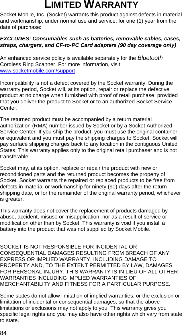 84 LIMITED WARRANTY  Socket Mobile, Inc. (Socket) warrants this product against defects in material and workmanship, under normal use and service, for one (1) year from the date of purchase: EXCLUDES: Consumables such as batteries, removable cables, cases, straps, chargers, and CF-to-PC Card adapters (90 day coverage only)  An enhanced service policy is available separately for the Bluetooth Cordless Ring Scanner. For more information, visit: www.socketmobile.com/support  Incompatibility is not a defect covered by the Socket warranty. During the warranty period, Socket will, at its option, repair or replace the defective product at no charge when furnished with proof of retail purchase, provided that you deliver the product to Socket or to an authorized Socket Service Center. The returned product must be accompanied by a return material authorization (RMA) number issued by Socket or by a Socket Authorized Service Center. If you ship the product, you must use the original container or equivalent and you must pay the shipping charges to Socket. Socket will pay surface shipping charges back to any location in the contiguous United States. This warranty applies only to the original retail purchaser and is not transferable. Socket may, at its option, replace or repair the product with new or reconditioned parts and the returned product becomes the property of Socket. Socket warrants the repaired or replaced products to be free from defects in material or workmanship for ninety (90) days after the return shipping date, or for the remainder of the original warranty period, whichever is greater. This warranty does not cover the replacement of products damaged by abuse, accident, misuse or misapplication, nor as a result of service or modification other than by Socket. This warranty is void if you install a battery into the product that was not supplied by Socket Mobile.  SOCKET IS NOT RESPONSIBLE FOR INCIDENTAL OR CONSEQUENTIAL DAMAGES RESULTING FROM BREACH OF ANY EXPRESS OR IMPLIED WARRANTY, INCLUDING DAMAGE TO PROPERTY AND, TO THE EXTENT PERMITTED BY LAW, DAMAGES FOR PERSONAL INJURY. THIS WARRANTY IS IN LIEU OF ALL OTHER WARRANTIES INCLUDING IMPLIED WARRANTIES OF MERCHANTABILITY AND FITNESS FOR A PARTICULAR PURPOSE. Some states do not allow limitation of implied warranties, or the exclusion or limitation of incidental or consequential damages, so that the above limitations or exclusions may not apply to you. This warranty gives you specific legal rights and you may also have other rights which vary from state to state. 