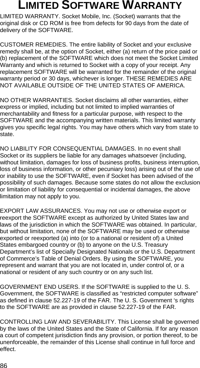 86 LIMITED SOFTWARE WARRANTY  LIMITED WARRANTY. Socket Mobile, Inc. (Socket) warrants that the original disk or CD ROM is free from defects for 90 days from the date of delivery of the SOFTWARE. CUSTOMER REMEDIES. The entire liability of Socket and your exclusive remedy shall be, at the option of Socket, either (a) return of the price paid or (b) replacement of the SOFTWARE which does not meet the Socket Limited Warranty and which is returned to Socket with a copy of your receipt. Any replacement SOFTWARE will be warranted for the remainder of the original warranty period or 30 days, whichever is longer. THESE REMEDIES ARE NOT AVAILABLE OUTSIDE OF THE UNITED STATES OF AMERICA.    NO OTHER WARRANTIES. Socket disclaims all other warranties, either express or implied, including but not limited to implied warranties of merchantability and fitness for a particular purpose, with respect to the SOFTWARE and the accompanying written materials. This limited warranty gives you specific legal rights. You may have others which vary from state to state. NO LIABILITY FOR CONSEQUENTIAL DAMAGES. In no event shall Socket or its suppliers be liable for any damages whatsoever (including, without limitation, damages for loss of business profits, business interruption, loss of business information, or other pecuniary loss) arising out of the use of or inability to use the SOFTWARE, even if Socket has been advised of the possibility of such damages. Because some states do not allow the exclusion or limitation of liability for consequential or incidental damages, the above limitation may not apply to you. EXPORT LAW ASSURANCES. You may not use or otherwise export or reexport the SOFTWARE except as authorized by United States law and laws of the jurisdiction in which the SOFTWARE was obtained. In particular, but without limitation, none of the SOFTWARE may be used or otherwise exported or reexported (a) into (or to a national or resident of) a United States embargoed country or (b) to anyone on the U.S. Treasury Department’s list of Specially Designated Nationals or the U.S. Department of Commerce’s Table of Denial Orders. By using the SOFTWARE, you represent and warrant that you are not located in, under control of, or a national or resident of any such country or on any such list. GOVERNMENT END USERS. If the SOFTWARE is supplied to the U. S. Government, the SOFTWARE is classified as “restricted computer software” as defined in clause 52.227-19 of the FAR. The U. S. Government ‘s rights to the SOFTWARE are as provided in clause 52.227-19 of the FAR. CONTROLLING LAW AND SEVERABILITY. This License shall be governed by the laws of the United States and the State of California. If for any reason a court of competent jurisdiction finds any provision, or portion thereof, to be unenforceable, the remainder of this License shall continue in full force and effect. 