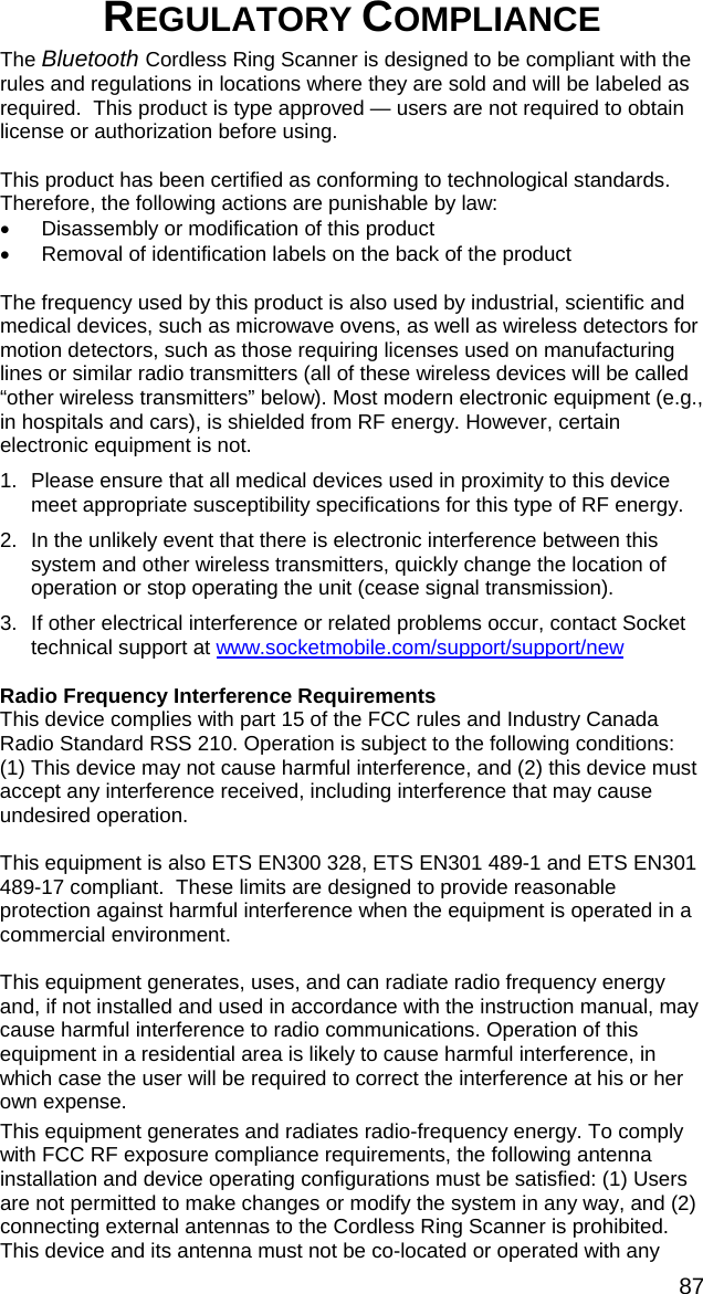 87 REGULATORY COMPLIANCE  The Bluetooth Cordless Ring Scanner is designed to be compliant with the rules and regulations in locations where they are sold and will be labeled as required.  This product is type approved — users are not required to obtain license or authorization before using.  This product has been certified as conforming to technological standards. Therefore, the following actions are punishable by law: •  Disassembly or modification of this product •  Removal of identification labels on the back of the product  The frequency used by this product is also used by industrial, scientific and medical devices, such as microwave ovens, as well as wireless detectors for motion detectors, such as those requiring licenses used on manufacturing lines or similar radio transmitters (all of these wireless devices will be called “other wireless transmitters” below). Most modern electronic equipment (e.g., in hospitals and cars), is shielded from RF energy. However, certain electronic equipment is not. 1.  Please ensure that all medical devices used in proximity to this device meet appropriate susceptibility specifications for this type of RF energy. 2.  In the unlikely event that there is electronic interference between this system and other wireless transmitters, quickly change the location of operation or stop operating the unit (cease signal transmission). 3.  If other electrical interference or related problems occur, contact Socket technical support at www.socketmobile.com/support/support/new  Radio Frequency Interference Requirements This device complies with part 15 of the FCC rules and Industry Canada Radio Standard RSS 210. Operation is subject to the following conditions: (1) This device may not cause harmful interference, and (2) this device must accept any interference received, including interference that may cause undesired operation.  This equipment is also ETS EN300 328, ETS EN301 489-1 and ETS EN301 489-17 compliant.  These limits are designed to provide reasonable protection against harmful interference when the equipment is operated in a commercial environment.  This equipment generates, uses, and can radiate radio frequency energy and, if not installed and used in accordance with the instruction manual, may cause harmful interference to radio communications. Operation of this equipment in a residential area is likely to cause harmful interference, in which case the user will be required to correct the interference at his or her own expense.  This equipment generates and radiates radio-frequency energy. To comply with FCC RF exposure compliance requirements, the following antenna installation and device operating configurations must be satisfied: (1) Users are not permitted to make changes or modify the system in any way, and (2) connecting external antennas to the Cordless Ring Scanner is prohibited. This device and its antenna must not be co-located or operated with any 