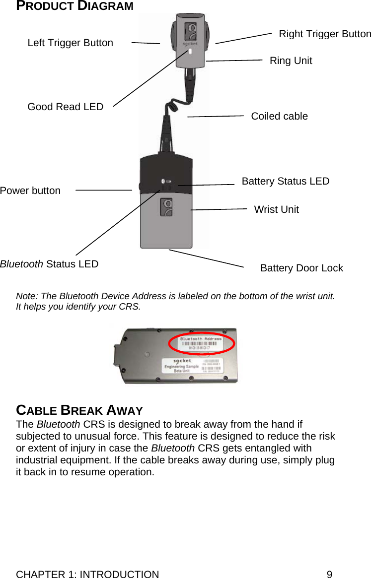 CHAPTER 1: INTRODUCTION  9 PRODUCT DIAGRAM     Note: The Bluetooth Device Address is labeled on the bottom of the wrist unit. It helps you identify your CRS.    CABLE BREAK AWAY The Bluetooth CRS is designed to break away from the hand if subjected to unusual force. This feature is designed to reduce the risk or extent of injury in case the Bluetooth CRS gets entangled with industrial equipment. If the cable breaks away during use, simply plug it back in to resume operation.  Power button Good Read LED Left Trigger Button  Right Trigger Button Bluetooth Status LED Battery Status LED Battery Door Lock Coiled cableWrist UnitRing Unit 