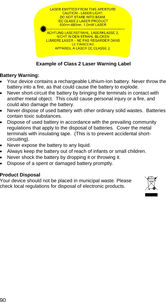90   Example of Class 2 Laser Warning Label  Battery Warning: •  Your device contains a rechargeable Lithium-Ion battery. Never throw the battery into a fire, as that could cause the battery to explode.   •  Never short-circuit the battery by bringing the terminals in contact with another metal object.  This could cause personal injury or a fire, and could also damage the battery. •  Never dispose of used battery with other ordinary solid wastes.  Batteries contain toxic substances.    •  Dispose of used battery in accordance with the prevailing community regulations that apply to the disposal of batteries.  Cover the metal terminals with insulating tape.  (This is to prevent accidental short-circuiting). •  Never expose the battery to any liquid. •  Always keep the battery out of reach of infants or small children. •  Never shock the battery by dropping it or throwing it. •  Dispose of a spent or damaged battery promptly.  Product Disposal Your device should not be placed in municipal waste. Please check local regulations for disposal of electronic products.  