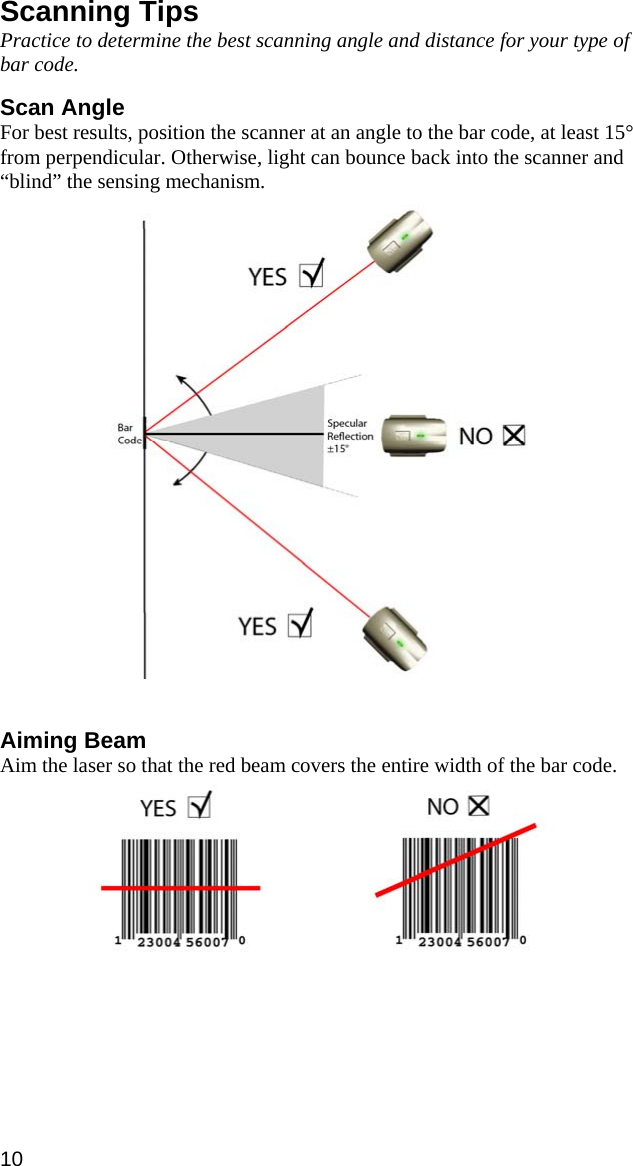 Scanning Tips Practice to determine the best scanning angle and distance for your type of bar code.  Scan Angle For best results, position the scanner at an angle to the bar code, at least 15° from perpendicular. Otherwise, light can bounce back into the scanner and “blind” the sensing mechanism.     Aiming Beam Aim the laser so that the red beam covers the entire width of the bar code.      10 