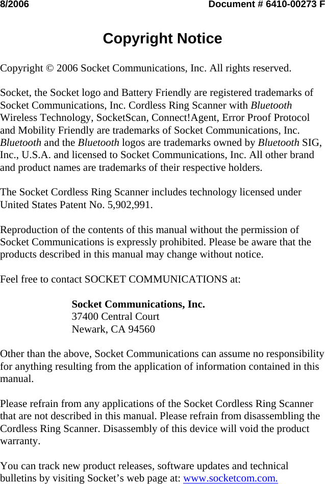 8/2006  Document # 6410-00273 F   Copyright Notice   Copyright © 2006 Socket Communications, Inc. All rights reserved.  Socket, the Socket logo and Battery Friendly are registered trademarks of Socket Communications, Inc. Cordless Ring Scanner with Bluetooth Wireless Technology, SocketScan, Connect!Agent, Error Proof Protocol and Mobility Friendly are trademarks of Socket Communications, Inc. Bluetooth and the Bluetooth logos are trademarks owned by Bluetooth SIG, Inc., U.S.A. and licensed to Socket Communications, Inc. All other brand and product names are trademarks of their respective holders.  The Socket Cordless Ring Scanner includes technology licensed under United States Patent No. 5,902,991.  Reproduction of the contents of this manual without the permission of Socket Communications is expressly prohibited. Please be aware that the products described in this manual may change without notice.  Feel free to contact SOCKET COMMUNICATIONS at:  Socket Communications, Inc. 37400 Central Court Newark, CA 94560  Other than the above, Socket Communications can assume no responsibility for anything resulting from the application of information contained in this manual.  Please refrain from any applications of the Socket Cordless Ring Scanner that are not described in this manual. Please refrain from disassembling the Cordless Ring Scanner. Disassembly of this device will void the product warranty.  You can track new product releases, software updates and technical bulletins by visiting Socket’s web page at: www.socketcom.com.    