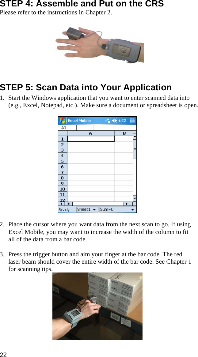 STEP 4: Assemble and Put on the CRS Please refer to the instructions in Chapter 2.     STEP 5: Scan Data into Your Application  1. Start the Windows application that you want to enter scanned data into (e.g., Excel, Notepad, etc.). Make sure a document or spreadsheet is open.    2. Place the cursor where you want data from the next scan to go. If using Excel Mobile, you may want to increase the width of the column to fit all of the data from a bar code.   3. Press the trigger button and aim your finger at the bar code. The red laser beam should cover the entire width of the bar code. See Chapter 1 for scanning tips.  22 