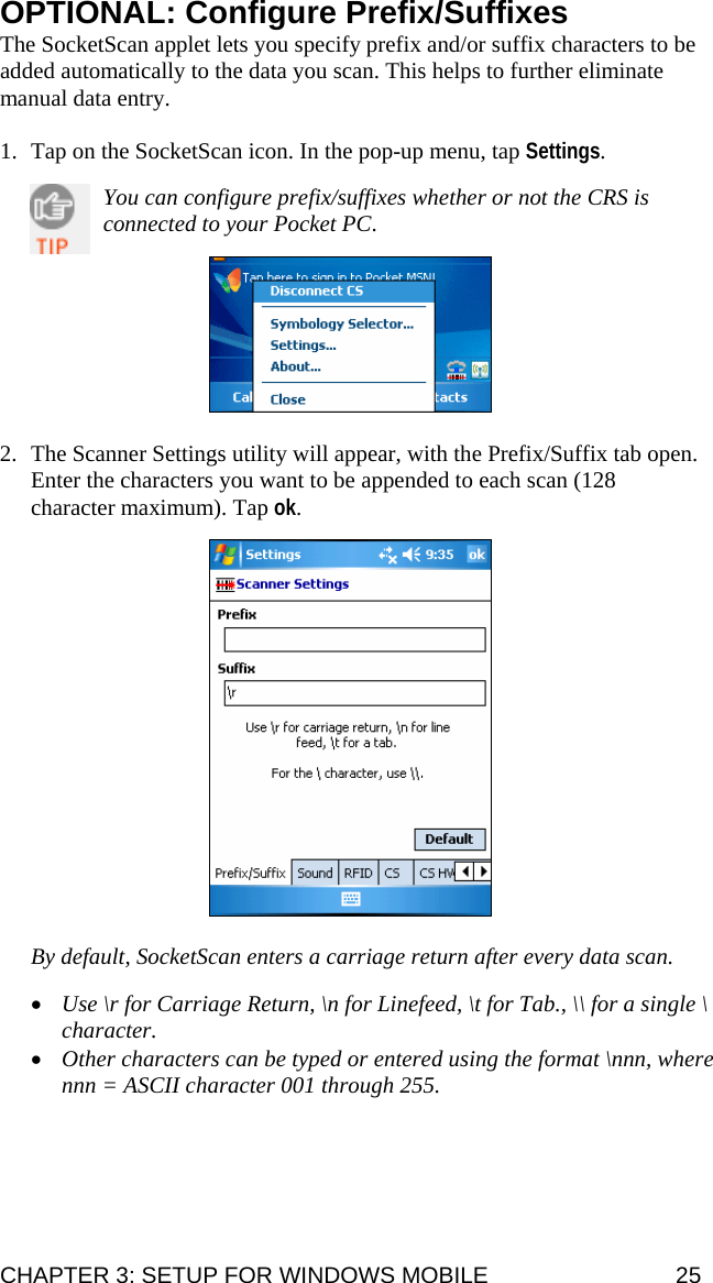 OPTIONAL: Configure Prefix/Suffixes The SocketScan applet lets you specify prefix and/or suffix characters to be added automatically to the data you scan. This helps to further eliminate manual data entry.   1. Tap on the SocketScan icon. In the pop-up menu, tap Settings.   You can configure prefix/suffixes whether or not the CRS is connected to your Pocket PC.      2. The Scanner Settings utility will appear, with the Prefix/Suffix tab open. Enter the characters you want to be appended to each scan (128 character maximum). Tap ok.    By default, SocketScan enters a carriage return after every data scan.  • Use \r for Carriage Return, \n for Linefeed, \t for Tab., \\ for a single \ character.  • Other characters can be typed or entered using the format \nnn, where nnn = ASCII character 001 through 255.  CHAPTER 3: SETUP FOR WINDOWS MOBILE  25 