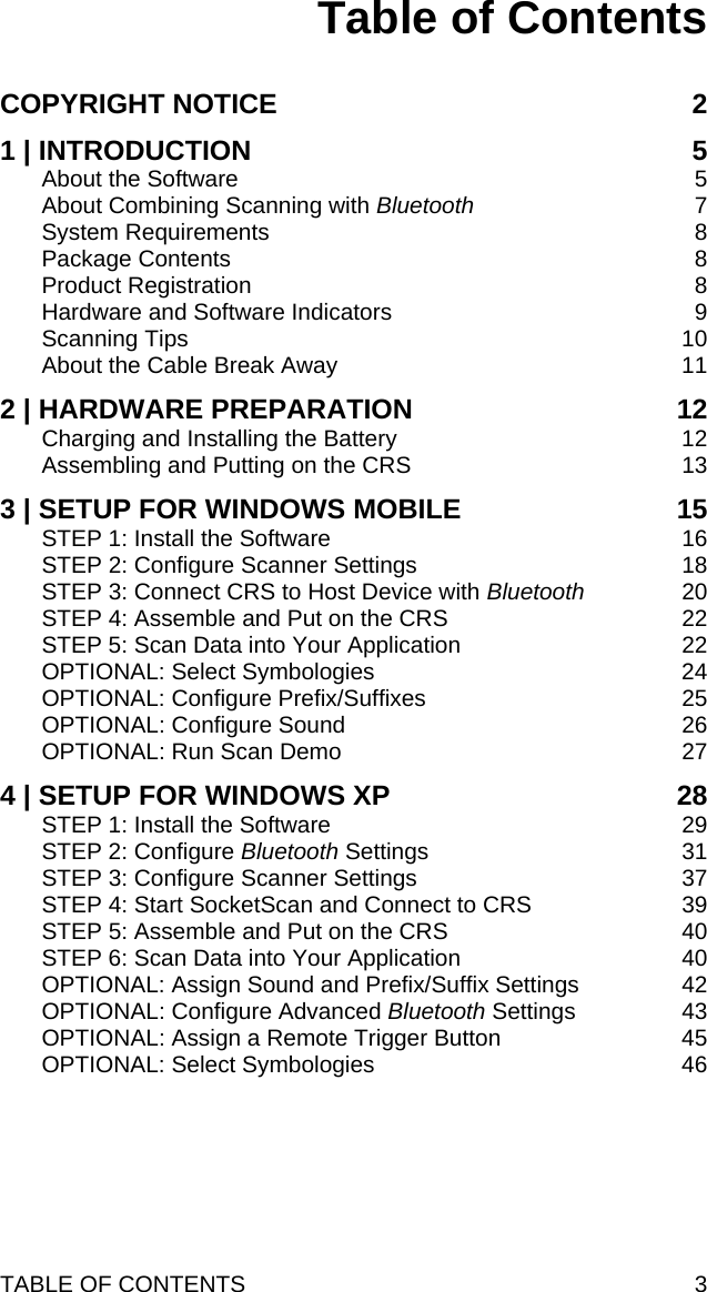 Table of Contents  COPYRIGHT NOTICE 2 1 | INTRODUCTION 5 About the Software 5 About Combining Scanning with Bluetooth 7 System Requirements 8 Package Contents 8 Product Registration 8 Hardware and Software Indicators 9 Scanning Tips 10 About the Cable Break Away 11 2 | HARDWARE PREPARATION 12 Charging and Installing the Battery 12 Assembling and Putting on the CRS 13 3 | SETUP FOR WINDOWS MOBILE 15 STEP 1: Install the Software 16 STEP 2: Configure Scanner Settings 18 STEP 3: Connect CRS to Host Device with Bluetooth 20 STEP 4: Assemble and Put on the CRS 22 STEP 5: Scan Data into Your Application 22 OPTIONAL: Select Symbologies 24 OPTIONAL: Configure Prefix/Suffixes 25 OPTIONAL: Configure Sound 26 OPTIONAL: Run Scan Demo 27 4 | SETUP FOR WINDOWS XP 28 STEP 1: Install the Software 29 STEP 2: Configure Bluetooth Settings 31 STEP 3: Configure Scanner Settings 37 STEP 4: Start SocketScan and Connect to CRS 39 STEP 5: Assemble and Put on the CRS 40 STEP 6: Scan Data into Your Application 40 OPTIONAL: Assign Sound and Prefix/Suffix Settings 42 OPTIONAL: Configure Advanced Bluetooth Settings 43 OPTIONAL: Assign a Remote Trigger Button 45 OPTIONAL: Select Symbologies 46  TABLE OF CONTENTS  3 