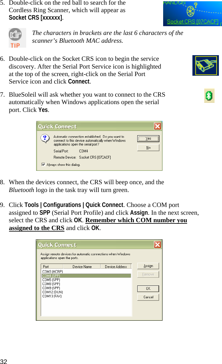 5. Double-click on the red ball to search for the Cordless Ring Scanner, which will appear as Socket CRS [xxxxxx].    The characters in brackets are the last 6 characters of the scanner’s Bluetooth MAC address.   6. Double-click on the Socket CRS icon to begin the service discovery. After the Serial Port Service icon is highlighted at the top of the screen, right-click on the Serial Port Service icon and click Connect.   7. BlueSoleil will ask whether you want to connect to the CRS automatically when Windows applications open the serial port. Click Yes.    8. When the devices connect, the CRS will beep once, and the Bluetooth logo in the task tray will turn green.  9. Click Tools | Configurations | Quick Connect. Choose a COM port assigned to SPP (Serial Port Profile) and click Assign. In the next screen, select the CRS and click OK. Remember which COM number you assigned to the CRS and click OK.   32 