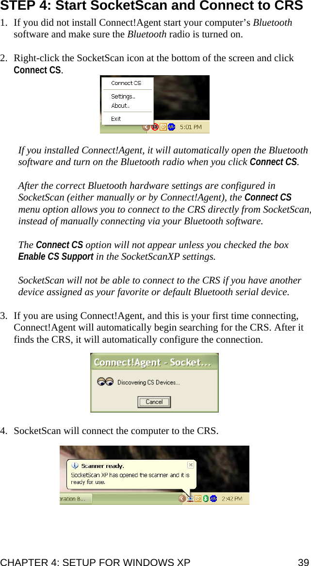 STEP 4: Start SocketScan and Connect to CRS  1. If you did not install Connect!Agent start your computer’s Bluetooth software and make sure the Bluetooth radio is turned on.  2. Right-click the SocketScan icon at the bottom of the screen and click Connect CS.    If you installed Connect!Agent, it will automatically open the Bluetooth software and turn on the Bluetooth radio when you click Connect CS.   After the correct Bluetooth hardware settings are configured in SocketScan (either manually or by Connect!Agent), the Connect CS menu option allows you to connect to the CRS directly from SocketScan, instead of manually connecting via your Bluetooth software.   The Connect CS option will not appear unless you checked the box Enable CS Support in the SocketScanXP settings.  SocketScan will not be able to connect to the CRS if you have another device assigned as your favorite or default Bluetooth serial device.  3. If you are using Connect!Agent, and this is your first time connecting, Connect!Agent will automatically begin searching for the CRS. After it finds the CRS, it will automatically configure the connection.    4. SocketScan will connect the computer to the CRS.    CHAPTER 4: SETUP FOR WINDOWS XP  39 