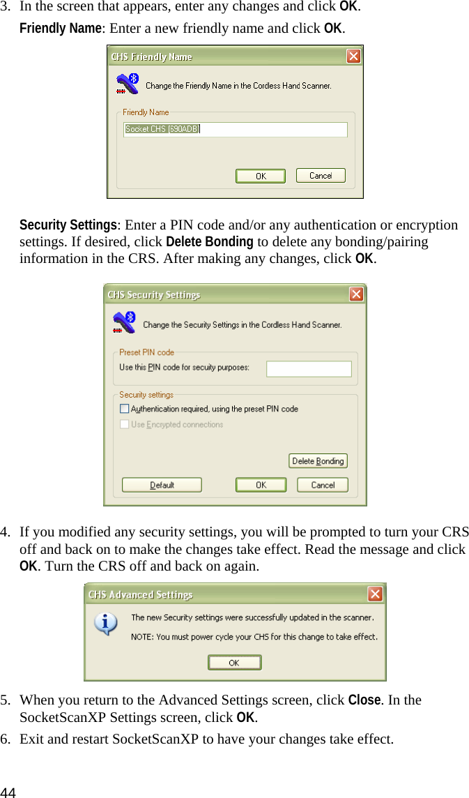  3. In the screen that appears, enter any changes and click OK.  Friendly Name: Enter a new friendly name and click OK.    Security Settings: Enter a PIN code and/or any authentication or encryption settings. If desired, click Delete Bonding to delete any bonding/pairing information in the CRS. After making any changes, click OK.    4. If you modified any security settings, you will be prompted to turn your CRS off and back on to make the changes take effect. Read the message and click OK. Turn the CRS off and back on again.    5. When you return to the Advanced Settings screen, click Close. In the SocketScanXP Settings screen, click OK.  6. Exit and restart SocketScanXP to have your changes take effect. 44 