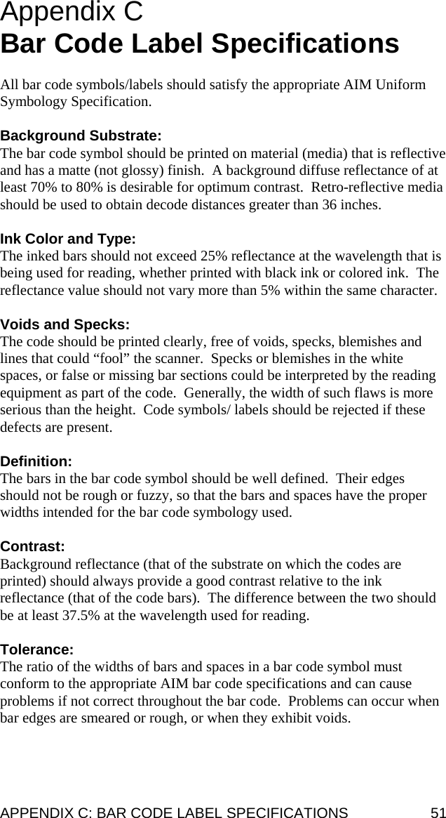 Appendix C  Bar Code Label Specifications  All bar code symbols/labels should satisfy the appropriate AIM Uniform Symbology Specification.  Background Substrate: The bar code symbol should be printed on material (media) that is reflective and has a matte (not glossy) finish.  A background diffuse reflectance of at least 70% to 80% is desirable for optimum contrast.  Retro-reflective media should be used to obtain decode distances greater than 36 inches.  Ink Color and Type: The inked bars should not exceed 25% reflectance at the wavelength that is being used for reading, whether printed with black ink or colored ink.  The reflectance value should not vary more than 5% within the same character.  Voids and Specks: The code should be printed clearly, free of voids, specks, blemishes and lines that could “fool” the scanner.  Specks or blemishes in the white spaces, or false or missing bar sections could be interpreted by the reading equipment as part of the code.  Generally, the width of such flaws is more serious than the height.  Code symbols/ labels should be rejected if these defects are present.  Definition: The bars in the bar code symbol should be well defined.  Their edges should not be rough or fuzzy, so that the bars and spaces have the proper widths intended for the bar code symbology used.  Contrast: Background reflectance (that of the substrate on which the codes are printed) should always provide a good contrast relative to the ink reflectance (that of the code bars).  The difference between the two should be at least 37.5% at the wavelength used for reading.  Tolerance: The ratio of the widths of bars and spaces in a bar code symbol must conform to the appropriate AIM bar code specifications and can cause problems if not correct throughout the bar code.  Problems can occur when bar edges are smeared or rough, or when they exhibit voids.  APPENDIX C: BAR CODE LABEL SPECIFICATIONS  51 