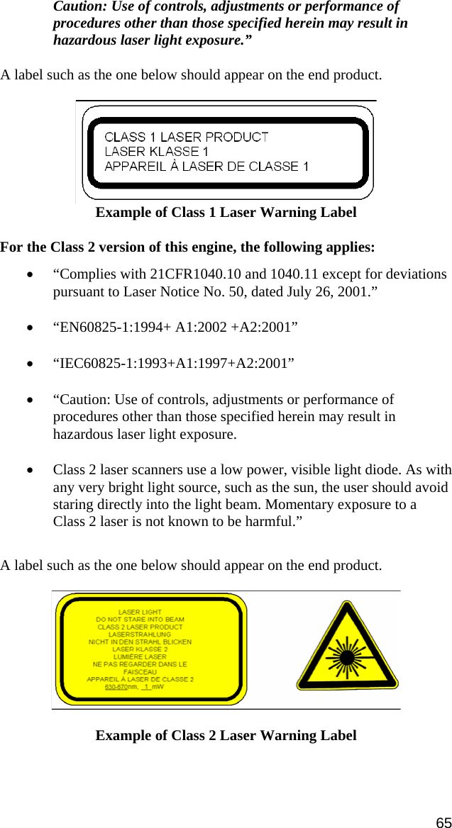 Caution: Use of controls, adjustments or performance of procedures other than those specified herein may result in hazardous laser light exposure.”  A label such as the one below should appear on the end product.    Example of Class 1 Laser Warning Label  For the Class 2 version of this engine, the following applies:  • “Complies with 21CFR1040.10 and 1040.11 except for deviations pursuant to Laser Notice No. 50, dated July 26, 2001.” • “EN60825-1:1994+ A1:2002 +A2:2001” • “IEC60825-1:1993+A1:1997+A2:2001” • “Caution: Use of controls, adjustments or performance of procedures other than those specified herein may result in hazardous laser light exposure. • Class 2 laser scanners use a low power, visible light diode. As with any very bright light source, such as the sun, the user should avoid staring directly into the light beam. Momentary exposure to a Class 2 laser is not known to be harmful.”  A label such as the one below should appear on the end product.     Example of Class 2 Laser Warning Label 65 