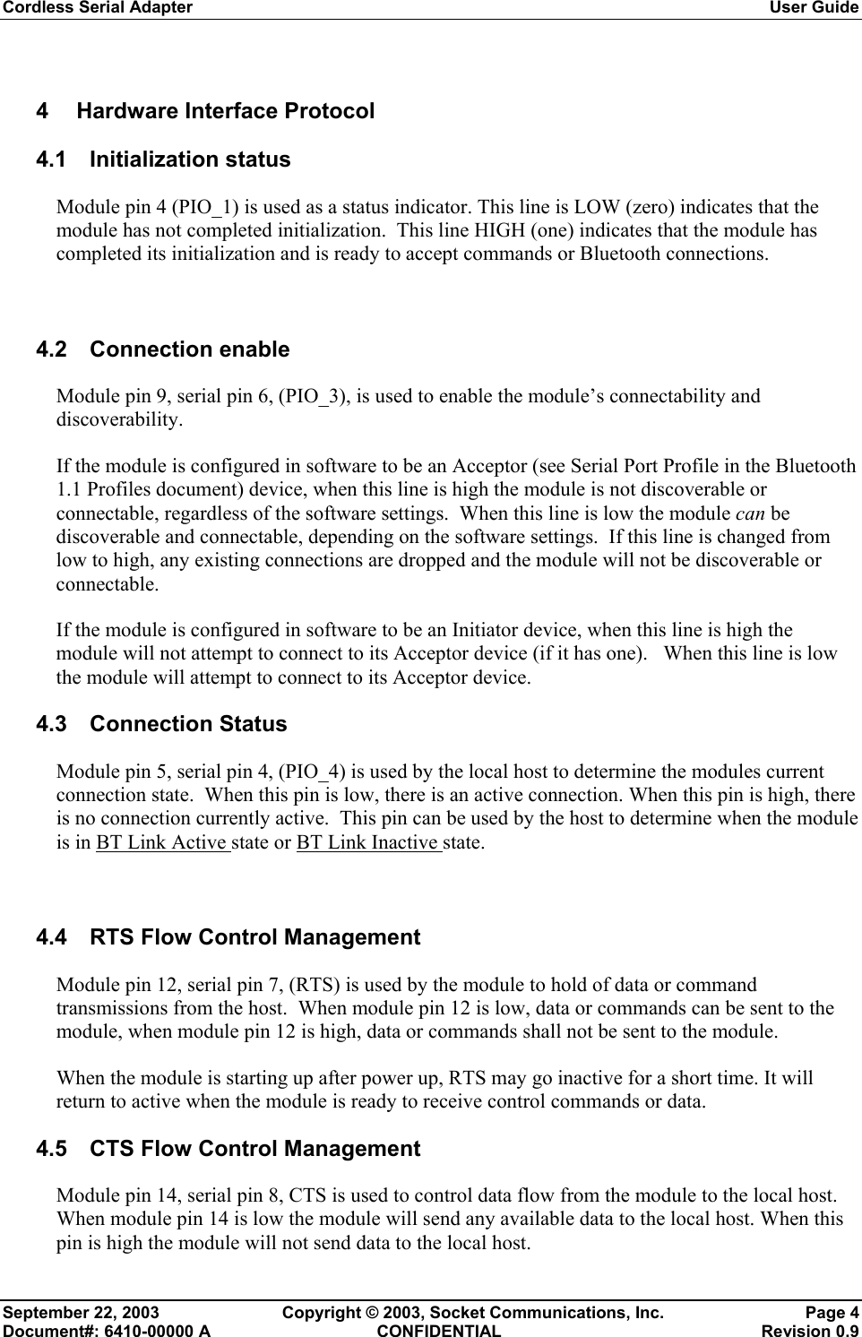 Cordless Serial Adapter  User Guide September 22, 2003  Copyright © 2003, Socket Communications, Inc.  Page 4 Document#: 6410-00000 A  CONFIDENTIAL  Revision 0.9 4  Hardware Interface Protocol 4.1 Initialization status Module pin 4 (PIO_1) is used as a status indicator. This line is LOW (zero) indicates that the module has not completed initialization.  This line HIGH (one) indicates that the module has completed its initialization and is ready to accept commands or Bluetooth connections.    4.2 Connection enable Module pin 9, serial pin 6, (PIO_3), is used to enable the module’s connectability and discoverability.   If the module is configured in software to be an Acceptor (see Serial Port Profile in the Bluetooth 1.1 Profiles document) device, when this line is high the module is not discoverable or connectable, regardless of the software settings.  When this line is low the module can be discoverable and connectable, depending on the software settings.  If this line is changed from low to high, any existing connections are dropped and the module will not be discoverable or connectable. If the module is configured in software to be an Initiator device, when this line is high the module will not attempt to connect to its Acceptor device (if it has one).   When this line is low the module will attempt to connect to its Acceptor device. 4.3 Connection Status Module pin 5, serial pin 4, (PIO_4) is used by the local host to determine the modules current connection state.  When this pin is low, there is an active connection. When this pin is high, there is no connection currently active.  This pin can be used by the host to determine when the module is in BT Link Active state or BT Link Inactive state.  4.4  RTS Flow Control Management Module pin 12, serial pin 7, (RTS) is used by the module to hold of data or command transmissions from the host.  When module pin 12 is low, data or commands can be sent to the module, when module pin 12 is high, data or commands shall not be sent to the module.   When the module is starting up after power up, RTS may go inactive for a short time. It will return to active when the module is ready to receive control commands or data.  4.5  CTS Flow Control Management Module pin 14, serial pin 8, CTS is used to control data flow from the module to the local host. When module pin 14 is low the module will send any available data to the local host. When this pin is high the module will not send data to the local host. 