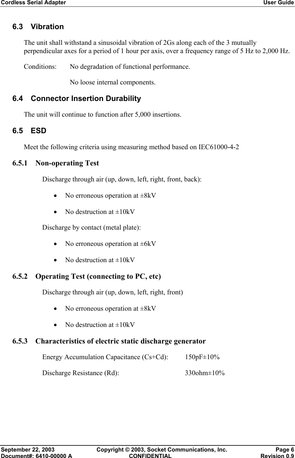 Cordless Serial Adapter  User Guide September 22, 2003  Copyright © 2003, Socket Communications, Inc.  Page 6 Document#: 6410-00000 A  CONFIDENTIAL  Revision 0.9 6.3 Vibration The unit shall withstand a sinusoidal vibration of 2Gs along each of the 3 mutually perpendicular axes for a period of 1 hour per axis, over a frequency range of 5 Hz to 2,000 Hz. Conditions: No degradation of functional performance.     No loose internal components. 6.4 Connector Insertion Durability The unit will continue to function after 5,000 insertions. 6.5 ESD Meet the following criteria using measuring method based on IEC61000-4-2 6.5.1 Non-operating Test Discharge through air (up, down, left, right, front, back): • No erroneous operation at ±8kV • No destruction at ±10kV Discharge by contact (metal plate): • No erroneous operation at ±6kV • No destruction at ±10kV 6.5.2 Operating Test (connecting to PC, etc) Discharge through air (up, down, left, right, front) • No erroneous operation at ±8kV • No destruction at ±10kV 6.5.3 Characteristics of electric static discharge generator Energy Accumulation Capacitance (Cs+Cd):  150pF±10% Discharge Resistance (Rd):      330ohm±10% 