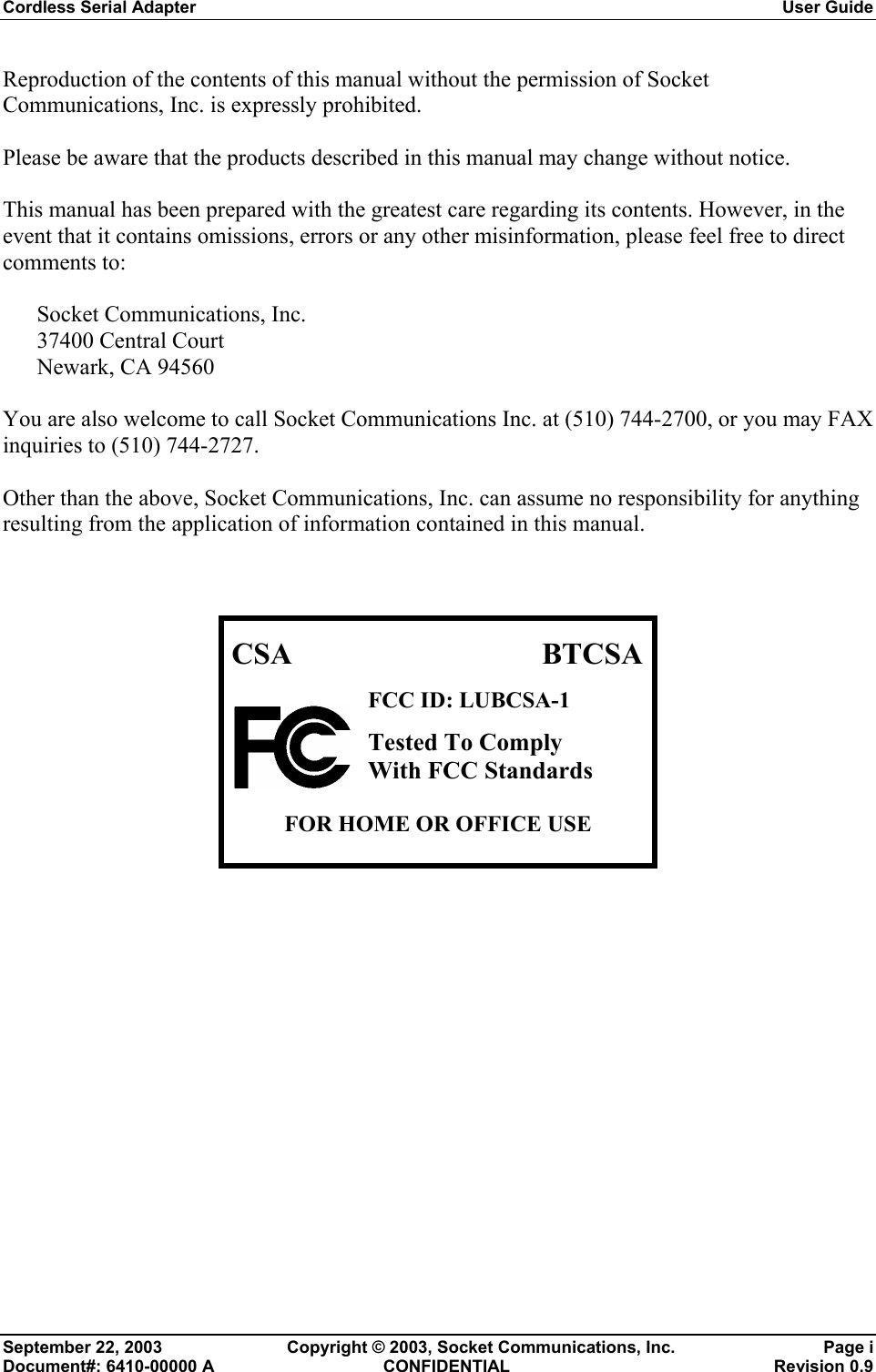 Cordless Serial Adapter  User Guide September 22, 2003  Copyright © 2003, Socket Communications, Inc.  Page i Document#: 6410-00000 A  CONFIDENTIAL  Revision 0.9 Reproduction of the contents of this manual without the permission of Socket Communications, Inc. is expressly prohibited.  Please be aware that the products described in this manual may change without notice.  This manual has been prepared with the greatest care regarding its contents. However, in the event that it contains omissions, errors or any other misinformation, please feel free to direct comments to:  Socket Communications, Inc. 37400 Central Court Newark, CA 94560  You are also welcome to call Socket Communications Inc. at (510) 744-2700, or you may FAX inquiries to (510) 744-2727.  Other than the above, Socket Communications, Inc. can assume no responsibility for anything resulting from the application of information contained in this manual.    CSA BTCSAFCC ID: LUBCSA-1 Tested To Comply  With FCC Standards  FOR HOME OR OFFICE USE  